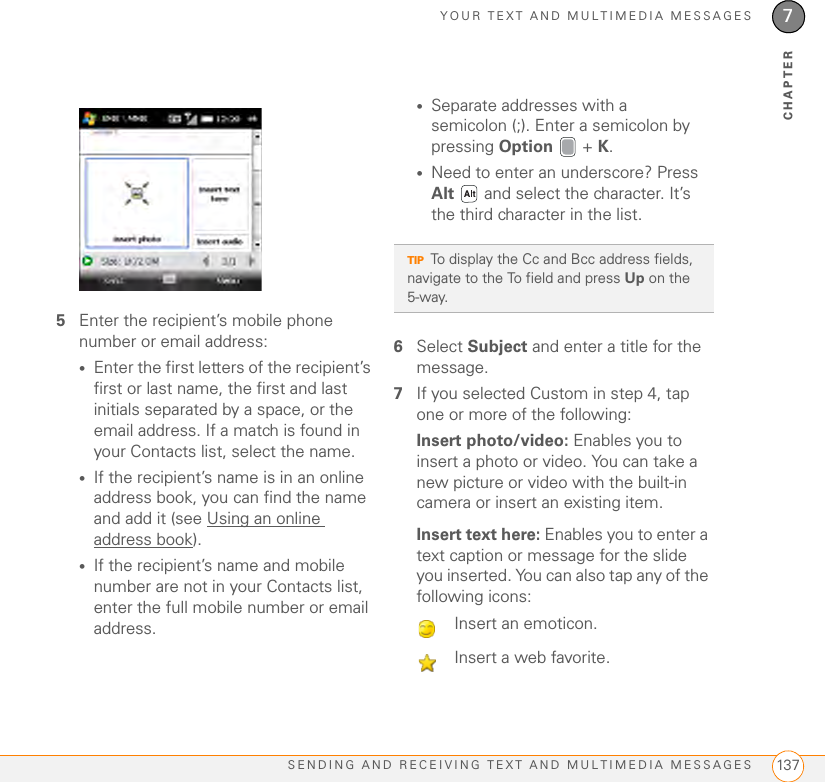 YOUR TEXT AND MULTIMEDIA MESSAGESSENDING AND RECEIVING TEXT AND MULTIMEDIA MESSAGES 1377CHAPTER5Enter the recipient’s mobile phone number or email address:•Enter the first letters of the recipient’s first or last name, the first and last initials separated by a space, or the email address. If a match is found in your Contacts list, select the name.•If the recipient’s name is in an online address book, you can find the name and add it (see Using an online address book).•If the recipient’s name and mobile number are not in your Contacts list, enter the full mobile number or email address.•Separate addresses with a semicolon (;). Enter a semicolon by pressing Option  + K.•Need to enter an underscore? Press Alt   and select the character. It’s the third character in the list.6Select Subject and enter a title for the message.7If you selected Custom in step 4, tap one or more of the following:Insert photo/video: Enables you to insert a photo or video. You can take a new picture or video with the built-in camera or insert an existing item.Insert text here: Enables you to enter a text caption or message for the slide you inserted. You can also tap any of the following icons:TIPTo display the Cc and Bcc address fields, navigate to the To field and press Up on the 5-way.Insert an emoticon.Insert a web favorite.