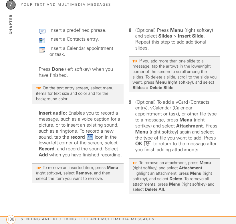 YOUR TEXT AND MULTIMEDIA MESSAGESSENDING AND RECEIVING TEXT AND MULTIMEDIA MESSAGES1387CHAPTERPress Done (left softkey) when you have finished.Insert audio: Enables you to record a message, such as a voice caption for a picture, or to insert an existing sound, such as a ringtone. To record a new sound, tap the record   icon in the lower-left corner of the screen, select Record, and record the sound. Select Add when you have finished recording.8(Optional) Press Menu (right softkey) and select Slides &gt; Insert Slide. Repeat this step to add additional slides.9(Optional) To add a vCard (Contacts entry), vCalendar (Calendar appointment or task), or other file type to a message, press Menu (right softkey) and select Attachment. Press Menu (right softkey) again and select the type of file you want to add. Press OK   to return to the message after you finish adding attachments.Insert a predefined phrase.Insert a Contacts entry.Insert a Calendar appointment or task.TIPOn the text entry screen, select menu items for text size and color and for the background color.TIPTo remove an inserted item, press Menu (right softkey), select Remove, and then select the item you want to remove.TIPIf you add more than one slide to a message, tap the arrows in the lower-right corner of the screen to scroll among the slides. To delete a slide, scroll to the slide you want, press Menu (right softkey), and select Slides &gt; Delete Slide.TIPTo remove an attachment, press Menu (right softkey) and select Attachment. Highlight an attachment, press Menu (right softkey), and select Delete. To remove all attachments, press Menu (right softkey) and select Delete All.