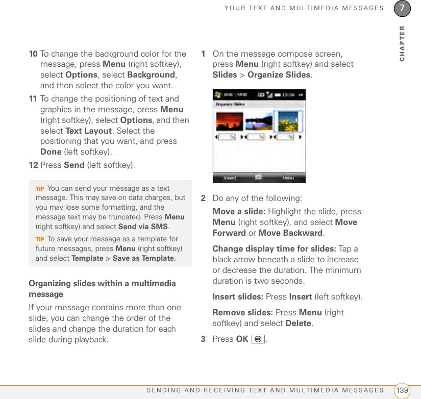 YOUR TEXT AND MULTIMEDIA MESSAGESSENDING AND RECEIVING TEXT AND MULTIMEDIA MESSAGES 1397CHAPTER10 To change the background color for the message, press Menu (right softkey), select Options, select Background, and then select the color you want.11 To change the positioning of text and graphics in the message, press Menu (right softkey), select Options, and then select Text Layout. Select the positioning that you want, and press Done (left softkey).12 Press Send (left softkey).Organizing slides within a multimedia messageIf your message contains more than one slide, you can change the order of the slides and change the duration for each slide during playback.1On the message compose screen, press Menu (right softkey) and select Slides &gt; Organize Slides.2Do any of the following:Move a slide: Highlight the slide, press Menu (right softkey), and select Move Forward or Move Backward.Change display time for slides: Tap a black arrow beneath a slide to increase or decrease the duration. The minimum duration is two seconds.Insert slides: Press Insert (left softkey).Remove slides: Press Menu (right softkey) and select Delete.3Press OK .TIPYou can send your message as a text message. This may save on data charges, but you may lose some formatting, and the message text may be truncated. Press Menu (right softkey) and select Send via SMS.TIPTo save your message as a template for future messages, press Menu (right softkey) and select Template &gt; Save as Template.