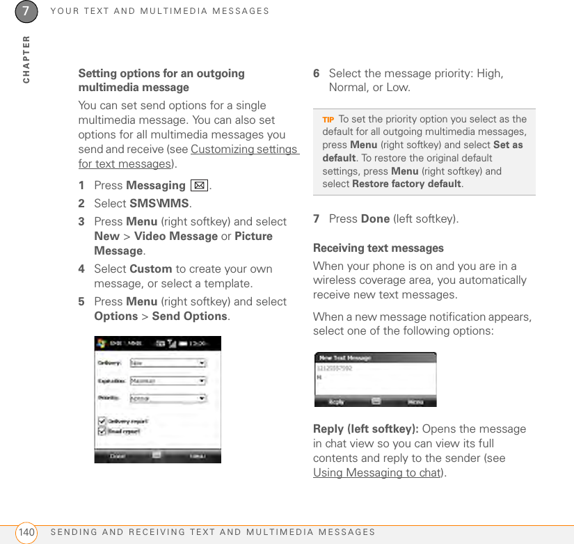 YOUR TEXT AND MULTIMEDIA MESSAGESSENDING AND RECEIVING TEXT AND MULTIMEDIA MESSAGES1407CHAPTERSetting options for an outgoing multimedia messageYou can set send options for a single multimedia message. You can also set options for all multimedia messages you send and receive (see Customizing settings for text messages).1Press Messaging .2Select SMS\MMS.3Press Menu (right softkey) and select New &gt; Video Message or Picture Message.4Select Custom to create your own message, or select a template.5Press Menu (right softkey) and select Options &gt; Send Options.6Select the message priority: High, Normal, or Low.7Press Done (left softkey).Receiving text messagesWhen your phone is on and you are in a wireless coverage area, you automatically receive new text messages.When a new message notification appears, select one of the following options:Reply (left softkey): Opens the message in chat view so you can view its full contents and reply to the sender (see Using Messaging to chat).TIPTo set the priority option you select as the default for all outgoing multimedia messages, press Menu (right softkey) and select Set as default. To restore the original default settings, press Menu (right softkey) and select Restore factory default.