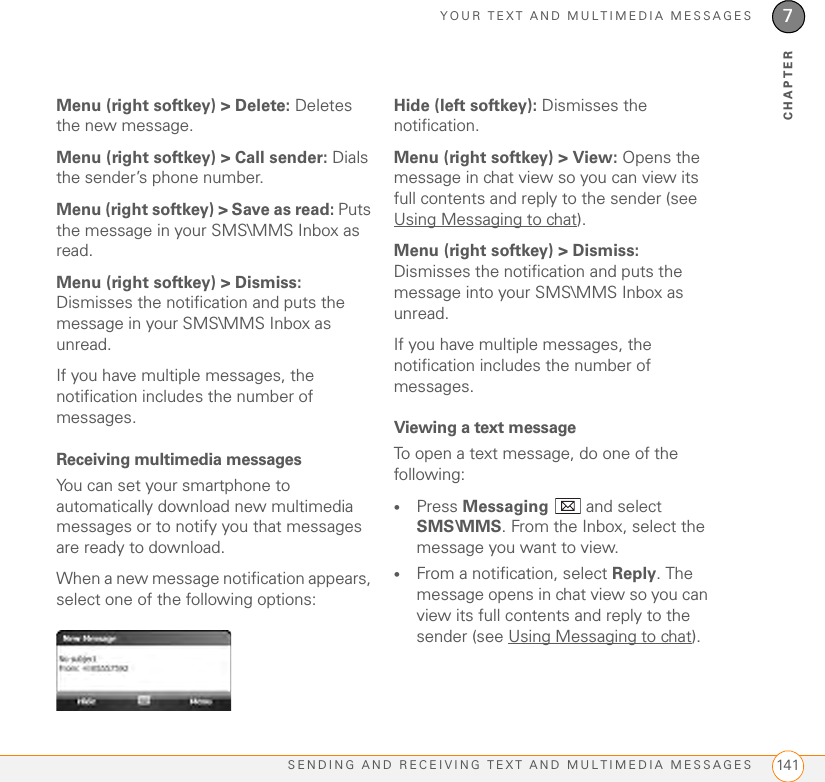 YOUR TEXT AND MULTIMEDIA MESSAGESSENDING AND RECEIVING TEXT AND MULTIMEDIA MESSAGES 1417CHAPTERMenu (right softkey) &gt; Delete: Deletes the new message.Menu (right softkey) &gt; Call sender: Dials the sender’s phone number.Menu (right softkey) &gt; Save as read: Puts the message in your SMS\MMS Inbox as read.Menu (right softkey) &gt; Dismiss: Dismisses the notification and puts the message in your SMS\MMS Inbox as unread.If you have multiple messages, the notification includes the number of messages. Receiving multimedia messagesYou can set your smartphone to automatically download new multimedia messages or to notify you that messages are ready to download.When a new message notification appears, select one of the following options:Hide (left softkey): Dismisses the notification.Menu (right softkey) &gt; View: Opens the message in chat view so you can view its full contents and reply to the sender (see Using Messaging to chat).Menu (right softkey) &gt; Dismiss: Dismisses the notification and puts the message into your SMS\MMS Inbox as unread.If you have multiple messages, the notification includes the number of messages. Viewing a text messageTo open a text message, do one of the following:•Press Messaging   and select SMS\MMS. From the Inbox, select the message you want to view. •From a notification, select Reply. The message opens in chat view so you can view its full contents and reply to the sender (see Using Messaging to chat).