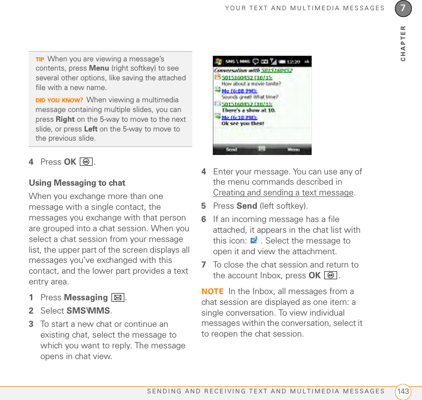 YOUR TEXT AND MULTIMEDIA MESSAGESSENDING AND RECEIVING TEXT AND MULTIMEDIA MESSAGES 1437CHAPTER4Press OK .Using Messaging to chatWhen you exchange more than one message with a single contact, the messages you exchange with that person are grouped into a chat session. When you select a chat session from your message list, the upper part of the screen displays all messages you’ve exchanged with this contact, and the lower part provides a text entry area. 1Press Messaging .2Select SMS\MMS.3To start a new chat or continue an existing chat, select the message to which you want to reply. The message opens in chat view.4Enter your message. You can use any of the menu commands described in Creating and sending a text message.5Press Send (left softkey).6If an incoming message has a file attached, it appears in the chat list with this icon:  . Select the message to open it and view the attachment.7To close the chat session and return to the account Inbox, press OK .NOTE In the Inbox, all messages from a chat session are displayed as one item: a single conversation. To view individual messages within the conversation, select it to reopen the chat session.TIPWhen you are viewing a message’s contents, press Menu (right softkey) to see several other options, like saving the attached file with a new name.DID YOU KNOW?When viewing a multimedia message containing multiple slides, you can press Right on the 5-way to move to the next slide, or press Left on the 5-way to move to the previous slide.