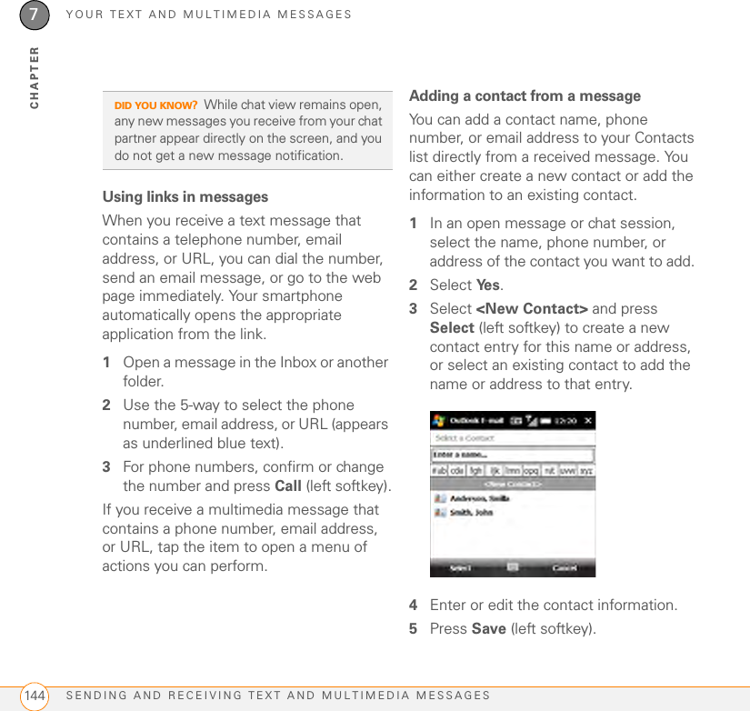 YOUR TEXT AND MULTIMEDIA MESSAGESSENDING AND RECEIVING TEXT AND MULTIMEDIA MESSAGES1447CHAPTERUsing links in messagesWhen you receive a text message that contains a telephone number, email address, or URL, you can dial the number, send an email message, or go to the web page immediately. Your smartphone automatically opens the appropriate application from the link.1Open a message in the Inbox or another folder.2Use the 5-way to select the phone number, email address, or URL (appears as underlined blue text).3For phone numbers, confirm or change the number and press Call (left softkey).If you receive a multimedia message that contains a phone number, email address, or URL, tap the item to open a menu of actions you can perform.Adding a contact from a messageYou can add a contact name, phone number, or email address to your Contacts list directly from a received message. You can either create a new contact or add the information to an existing contact.1In an open message or chat session, select the name, phone number, or address of the contact you want to add. 2Select Ye s . 3Select &lt;New Contact&gt; and press Select (left softkey) to create a new contact entry for this name or address, or select an existing contact to add the name or address to that entry. 4Enter or edit the contact information. 5Press Save (left softkey). DID YOU KNOW?While chat view remains open, any new messages you receive from your chat partner appear directly on the screen, and you do not get a new message notification.