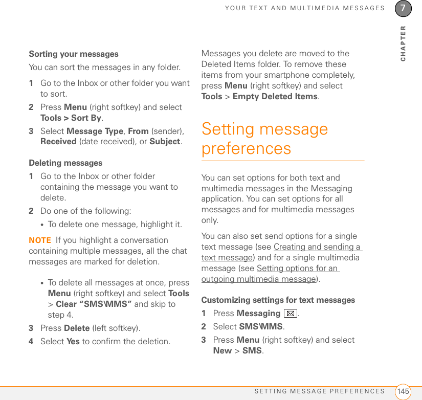 YOUR TEXT AND MULTIMEDIA MESSAGESSETTING MESSAGE PREFERENCES 1457CHAPTERSorting your messagesYou can sort the messages in any folder. 1Go to the Inbox or other folder you want to sort.2Press Menu (right softkey) and select Tools &gt; Sort By.3Select Message Type, From (sender), Received (date received), or Subject.Deleting messages1Go to the Inbox or other folder containing the message you want to delete.2Do one of the following:•To delete one message, highlight it.NOTE If you highlight a conversation containing multiple messages, all the chat messages are marked for deletion.•To delete all messages at once, press Menu (right softkey) and select To o l s  &gt; Clear “SMS\MMS” and skip to step 4.3Press Delete (left softkey).4Select Ye s  to confirm the deletion.Messages you delete are moved to the Deleted Items folder. To remove these items from your smartphone completely, press Menu (right softkey) and select To o l s  &gt; Empty Deleted Items.Setting message preferencesYou can set options for both text and multimedia messages in the Messaging application. You can set options for all messages and for multimedia messages only.You can also set send options for a single text message (see Creating and sending a text message) and for a single multimedia message (see Setting options for an outgoing multimedia message).Customizing settings for text messages1Press Messaging .2Select SMS\MMS.3Press Menu (right softkey) and select New &gt; SMS.