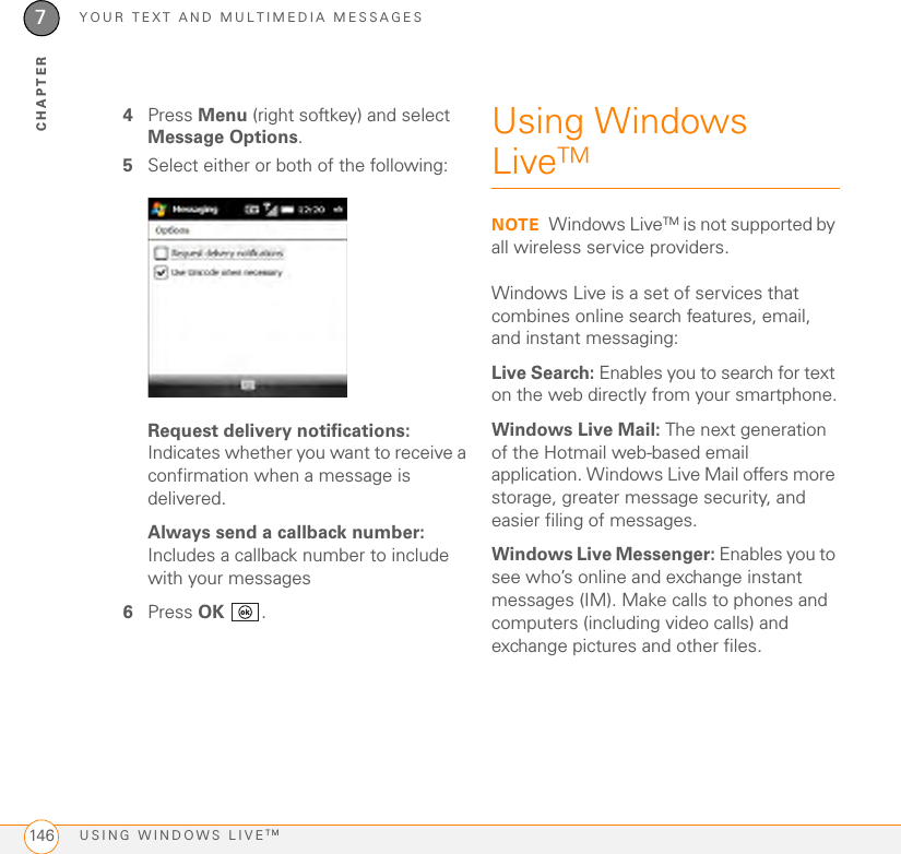 YOUR TEXT AND MULTIMEDIA MESSAGESUSING WINDOWS LIVETM1467CHAPTER4Press Menu (right softkey) and select Message Options.5Select either or both of the following:Request delivery notifications: Indicates whether you want to receive a confirmation when a message is delivered.Always send a callback number: Includes a callback number to include with your messages6Press OK . Using Windows LiveTMNOTE Windows LiveTM is not supported by all wireless service providers.Windows Live is a set of services that combines online search features, email, and instant messaging:Live Search: Enables you to search for text on the web directly from your smartphone.Windows Live Mail: The next generation of the Hotmail web-based email application. Windows Live Mail offers more storage, greater message security, and easier filing of messages.Windows Live Messenger: Enables you to see who’s online and exchange instant messages (IM). Make calls to phones and computers (including video calls) and exchange pictures and other files.
