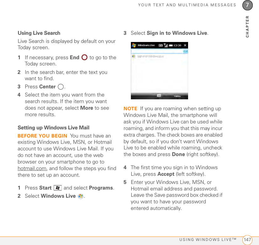 YOUR TEXT AND MULTIMEDIA MESSAGESUSING WINDOWS LIVETM 1477CHAPTERUsing Live SearchLive Search is displayed by default on your Today screen.1If necessary, press End  to go to the Today screen. 2In the search bar, enter the text you want to find.3Press Center .4Select the item you want from the search results. If the item you want does not appear, select More to see more results.Setting up Windows Live MailBEFORE YOU BEGIN You must have an existing Windows Live, MSN, or Hotmail account to use Windows Live Mail. If you do not have an account, use the web browser on your smartphone to go to hotmail.com, and follow the steps you find there to set up an account.1Press Start   and select Programs. 2Select Windows Live .3Select Sign in to Windows Live.NOTE If you are roaming when setting up Windows Live Mail, the smartphone will ask you if Windows Live can be used while roaming, and inform you that this may incur extra charges. The check boxes are enabled by default, so if you don’t want Windows Live to be enabled while roaming, uncheck the boxes and press Done (right softkey).4The first time you sign in to Windows Live, press Accept (left softkey).5Enter your Windows Live, MSN, or Hotmail email address and password. Leave the Save password box checked if you want to have your password entered automatically.