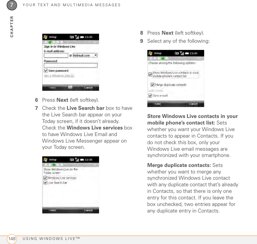 YOUR TEXT AND MULTIMEDIA MESSAGESUSING WINDOWS LIVETM1487CHAPTER6Press Next (left softkey).7Check the Live Search bar box to have the Live Search bar appear on your Today screen, if it doesn’t already. Check the Windows Live services box to have Windows Live Email and Windows Live Messenger appear on your Today screen.8Press Next (left softkey).9Select any of the following:Store Windows Live contacts in your mobile phone’s contact list: Sets whether you want your Windows Live contacts to appear in Contacts. If you do not check this box, only your Windows Live email messages are synchronized with your smartphone.Merge duplicate contacts: Sets whether you want to merge any synchronized Windows Live contact with any duplicate contact that’s already in Contacts, so that there is only one entry for this contact. If you leave the box unchecked, two entries appear for any duplicate entry in Contacts.