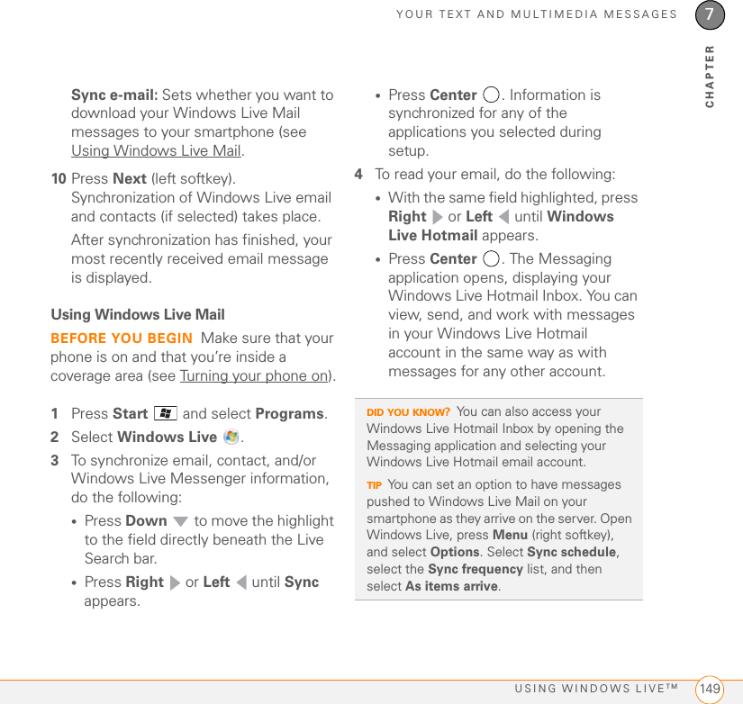 YOUR TEXT AND MULTIMEDIA MESSAGESUSING WINDOWS LIVETM 1497CHAPTERSync e-mail: Sets whether you want to download your Windows Live Mail messages to your smartphone (see Using Windows Live Mail.10 Press Next (left softkey). Synchronization of Windows Live email and contacts (if selected) takes place.After synchronization has finished, your most recently received email message is displayed.Using Windows Live MailBEFORE YOU BEGIN Make sure that your phone is on and that you’re inside a coverage area (see Turning your phone on).1Press Start   and select Programs. 2Select Windows Live .3To synchronize email, contact, and/or Windows Live Messenger information, do the following:•Press Down   to move the highlight to the field directly beneath the Live Search bar.•Press Right  or Left  until Sync appears.•Press Center . Information is synchronized for any of the applications you selected during setup.4To read your email, do the following:•With the same field highlighted, press Right  or Left  until Windows Live Hotmail appears.•Press Center  . The Messaging application opens, displaying your Windows Live Hotmail Inbox. You can view, send, and work with messages in your Windows Live Hotmail account in the same way as with messages for any other account.DID YOU KNOW?You can also access your Windows Live Hotmail Inbox by opening the Messaging application and selecting your Windows Live Hotmail email account.TIPYou can set an option to have messages pushed to Windows Live Mail on your smartphone as they arrive on the server. Open Windows Live, press Menu (right softkey), and select Options. Select Sync schedule, select the Sync frequency list, and then select As items arrive.