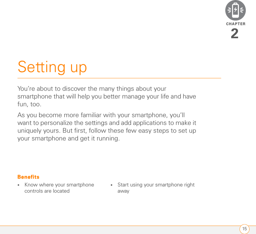 CHAPTER15Setting up2You’re about to discover the many things about your smartphone that will help you better manage your life and have fun, too.As you become more familiar with your smartphone, you’ll want to personalize the settings and add applications to make it uniquely yours. But first, follow these few easy steps to set up your smartphone and get it running.Benefits•Know where your smartphone controls are located•Start using your smartphone right awayBenefits