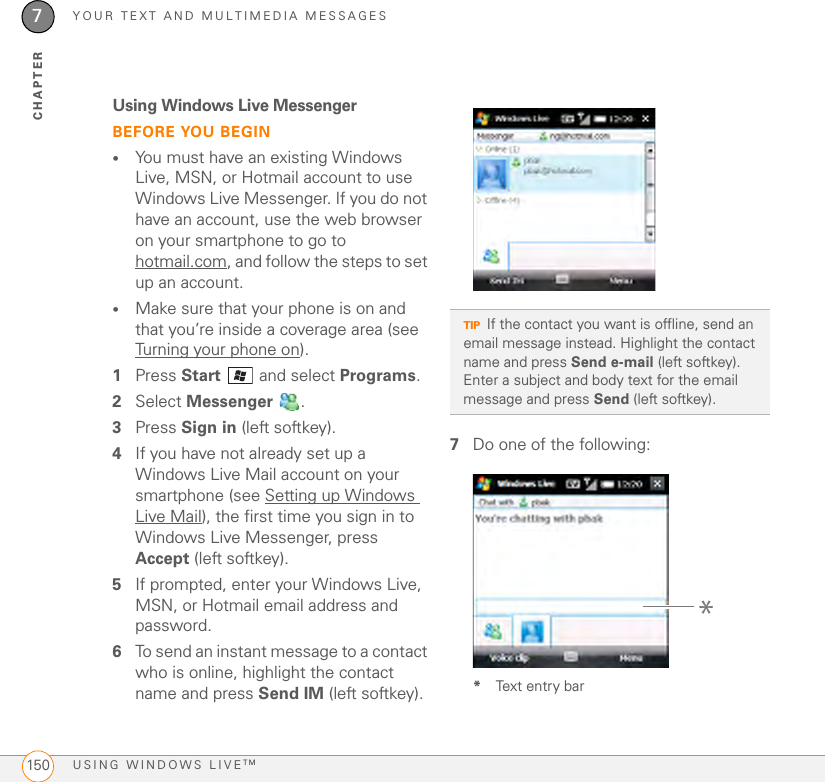 YOUR TEXT AND MULTIMEDIA MESSAGESUSING WINDOWS LIVETM1507CHAPTERUsing Windows Live MessengerBEFORE YOU BEGIN•You must have an existing Windows Live, MSN, or Hotmail account to use Windows Live Messenger. If you do not have an account, use the web browser on your smartphone to go to hotmail.com, and follow the steps to set up an account.•Make sure that your phone is on and that you’re inside a coverage area (see Turning your phone on).1Press Start  and select Programs. 2Select Messenger .3Press Sign in (left softkey).4If you have not already set up a Windows Live Mail account on your smartphone (see Setting up Windows Live Mail), the first time you sign in to Windows Live Messenger, press Accept (left softkey).5If prompted, enter your Windows Live, MSN, or Hotmail email address and password.6To send an instant message to a contact who is online, highlight the contact name and press Send IM (left softkey). 7Do one of the following: *Text entry barTIPIf the contact you want is offline, send an email message instead. Highlight the contact name and press Send e-mail (left softkey). Enter a subject and body text for the email message and press Send (left softkey).*