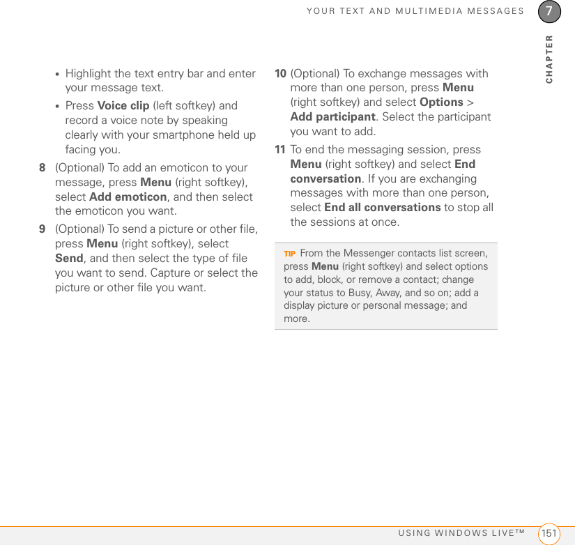 YOUR TEXT AND MULTIMEDIA MESSAGESUSING WINDOWS LIVETM 1517CHAPTER•Highlight the text entry bar and enter your message text.•Press Voice clip (left softkey) and record a voice note by speaking clearly with your smartphone held up facing you.8(Optional) To add an emoticon to your message, press Menu (right softkey), select Add emoticon, and then select the emoticon you want.9(Optional) To send a picture or other file, press Menu (right softkey), select Send, and then select the type of file you want to send. Capture or select the picture or other file you want.10 (Optional) To exchange messages with more than one person, press Menu (right softkey) and select Options &gt; Add participant. Select the participant you want to add.11 To end the messaging session, press Menu (right softkey) and select End conversation. If you are exchanging messages with more than one person, select End all conversations to stop all the sessions at once.TIPFrom the Messenger contacts list screen, press Menu (right softkey) and select options to add, block, or remove a contact; change your status to Busy, Away, and so on; add a display picture or personal message; and more.