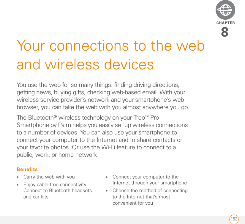 CHAPTER153Your connections to the web and wireless devices8You use the web for so many things: finding driving directions, getting news, buying gifts, checking web-based email. With your wireless service provider’s network and your smartphone’s web browser, you can take the web with you almost anywhere you go.The Bluetooth® wireless technology on your Treo™ Pro Smartphone by Palm helps you easily set up wireless connections to a number of devices. You can also use your smartphone to connect your computer to the Internet and to share contacts or your favorite photos. Or use the Wi-Fi feature to connect to a public, work, or home network.Benefits•Carry the web with you•Enjoy cable-free connectivity: Connect to Bluetooth headsets and car kits•Connect your computer to the Internet through your smartphone•Choose the method of connecting to the Internet that’s most convenient for you