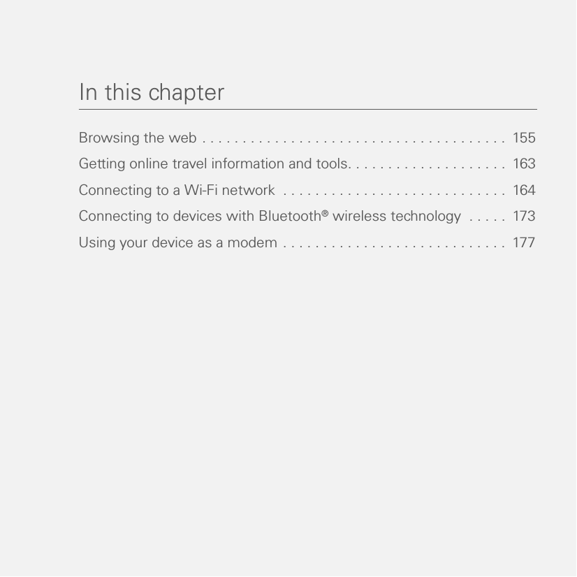In this chapterBrowsing the web . . . . . . . . . . . . . . . . . . . . . . . . . . . . . . . . . . . . . .  155Getting online travel information and tools. . . . . . . . . . . . . . . . . . . .  163Connecting to a Wi-Fi network  . . . . . . . . . . . . . . . . . . . . . . . . . . . .  164Connecting to devices with Bluetooth® wireless technology  . . . . .  173Using your device as a modem . . . . . . . . . . . . . . . . . . . . . . . . . . . .  177