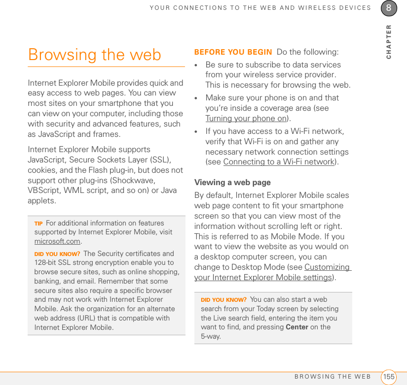 YOUR CONNECTIONS TO THE WEB AND WIRELESS DEVICESBROWSING THE WEB 1558CHAPTERBrowsing the webInternet Explorer Mobile provides quick and easy access to web pages. You can view most sites on your smartphone that you can view on your computer, including those with security and advanced features, such as JavaScript and frames. Internet Explorer Mobile supports JavaScript, Secure Sockets Layer (SSL), cookies, and the Flash plug-in, but does not support other plug-ins (Shockwave, VBScript, WML script, and so on) or Java applets.BEFORE YOU BEGIN Do the following:•Be sure to subscribe to data services from your wireless service provider. This is necessary for browsing the web.•Make sure your phone is on and that you’re inside a coverage area (see Turning your phone on).•If you have access to a Wi-Fi network, verify that Wi-Fi is on and gather any necessary network connection settings (see Connecting to a Wi-Fi network).Viewing a web pageBy default, Internet Explorer Mobile scales web page content to fit your smartphone screen so that you can view most of the information without scrolling left or right. This is referred to as Mobile Mode. If you want to view the website as you would on a desktop computer screen, you can change to Desktop Mode (see Customizing your Internet Explorer Mobile settings).TIPFor additional information on features supported by Internet Explorer Mobile, visit microsoft.com.DID YOU KNOW?The Security certificates and 128-bit SSL strong encryption enable you to browse secure sites, such as online shopping, banking, and email. Remember that some secure sites also require a specific browser and may not work with Internet Explorer Mobile. Ask the organization for an alternate web address (URL) that is compatible with Internet Explorer Mobile.DID YOU KNOW?You can also start a web search from your Today screen by selecting the Live search field, entering the item you want to find, and pressing Center on the 5-way. 