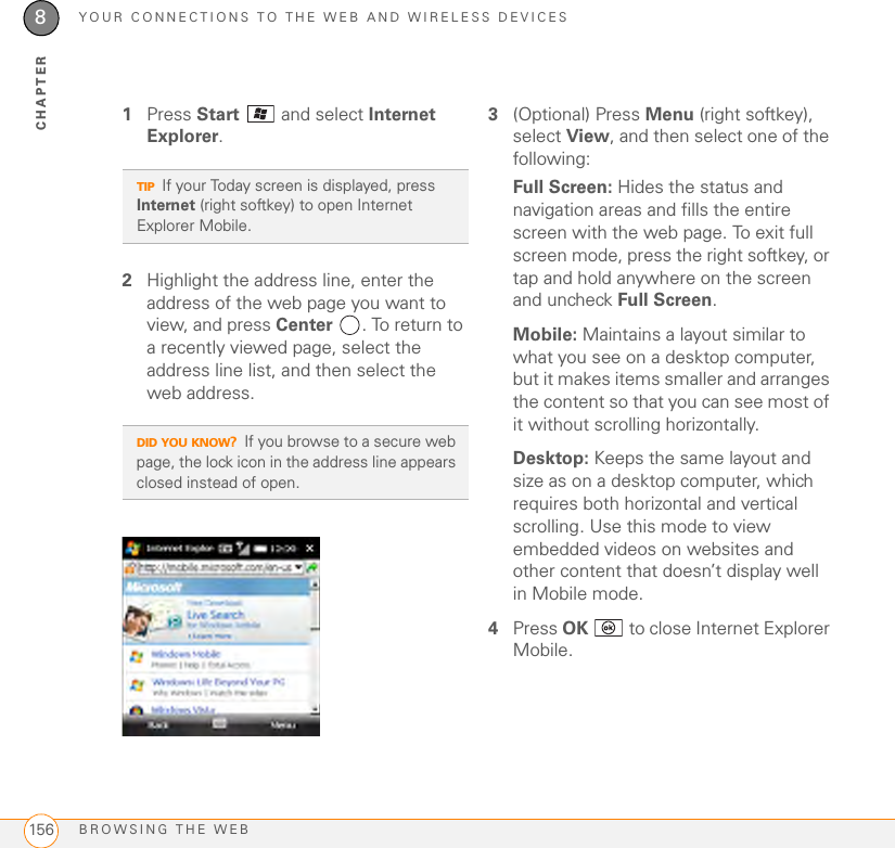 YOUR CONNECTIONS TO THE WEB AND WIRELESS DEVICESBROWSING THE WEB1568CHAPTER1Press Start  and select Internet Explorer.2Highlight the address line, enter the address of the web page you want to view, and press Center  . To return to a recently viewed page, select the address line list, and then select the web address.3(Optional) Press Menu (right softkey), select View, and then select one of the following:Full Screen: Hides the status and navigation areas and fills the entire screen with the web page. To exit full screen mode, press the right softkey, or tap and hold anywhere on the screen and uncheck Full Screen.Mobile: Maintains a layout similar to what you see on a desktop computer, but it makes items smaller and arranges the content so that you can see most of it without scrolling horizontally. Desktop: Keeps the same layout and size as on a desktop computer, which requires both horizontal and vertical scrolling. Use this mode to view embedded videos on websites and other content that doesn’t display well in Mobile mode.4Press OK   to close Internet Explorer Mobile.TIPIf your Today screen is displayed, press Internet (right softkey) to open Internet Explorer Mobile. DID YOU KNOW?If you browse to a secure web page, the lock icon in the address line appears closed instead of open.