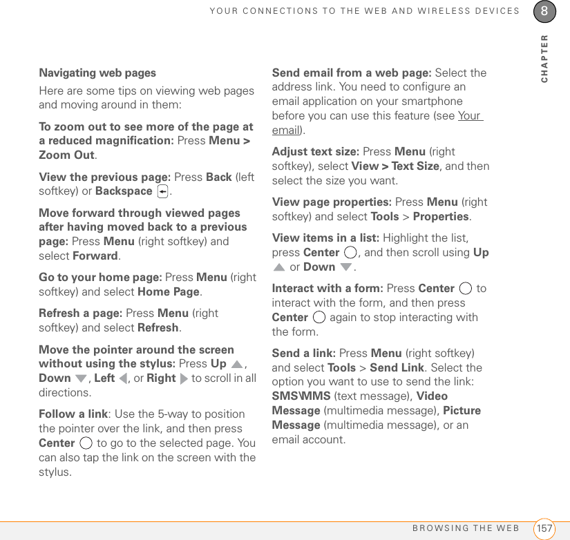 YOUR CONNECTIONS TO THE WEB AND WIRELESS DEVICESBROWSING THE WEB 1578CHAPTERNavigating web pagesHere are some tips on viewing web pages and moving around in them:To zoom out to see more of the page at a reduced magnification: Press Menu &gt; Zoom Out.View the previous page: Press Back (left softkey) or Backspace  .Move forward through viewed pages after having moved back to a previous page: Press Menu (right softkey) and select Forward.Go to your home page: Press Menu (right softkey) and select Home Page.Refresh a page: Press Menu (right softkey) and select Refresh.Move the pointer around the screen without using the stylus: Press Up , Down , Left , or Right   to scroll in all directions.Follow a link: Use the 5-way to position the pointer over the link, and then press Center  to go to the selected page. You can also tap the link on the screen with the stylus.Send email from a web page: Select the address link. You need to configure an email application on your smartphone before you can use this feature (see Your email).Adjust text size: Press Menu (right softkey), select View &gt; Text Size, and then select the size you want.View page properties: Press Menu (right softkey) and select Tools &gt; Properties.View items in a list: Highlight the list, press Center  , and then scroll using Up  or Down .Interact with a form: Press Center   to interact with the form, and then press Center   again to stop interacting with the form.Send a link: Press Menu (right softkey) and select To o l s  &gt; Send Link. Select the option you want to use to send the link: SMS\MMS (text message), Video Message (multimedia message), Picture Message (multimedia message), or an email account.