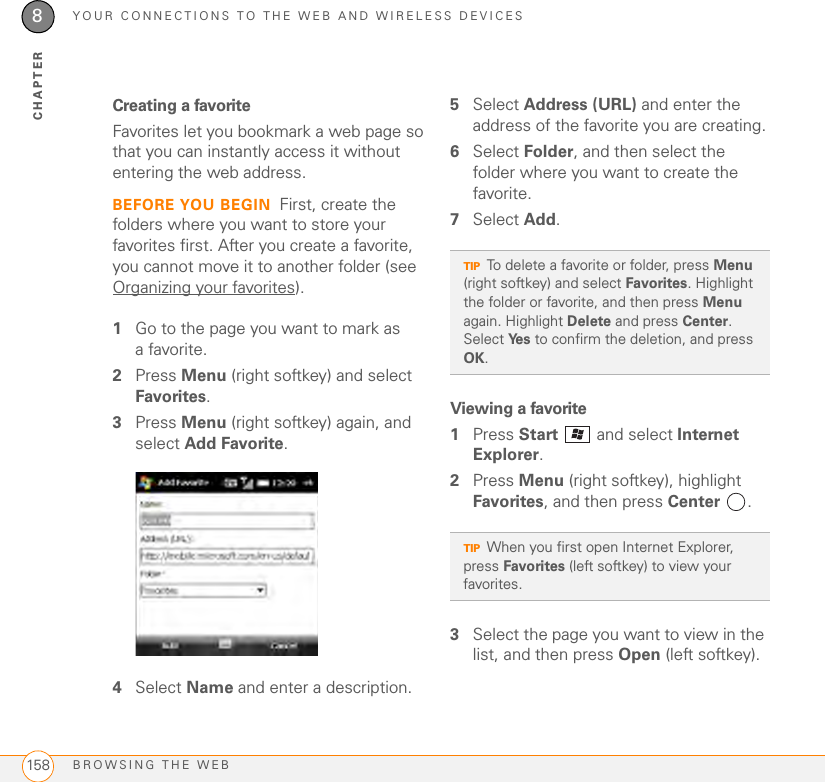 YOUR CONNECTIONS TO THE WEB AND WIRELESS DEVICESBROWSING THE WEB1588CHAPTERCreating a favoriteFavorites let you bookmark a web page so that you can instantly access it without entering the web address.BEFORE YOU BEGIN First, create the folders where you want to store your favorites first. After you create a favorite, you cannot move it to another folder (see Organizing your favorites).1Go to the page you want to mark as afavorite.2Press Menu (right softkey) and select Favorites.3Press Menu (right softkey) again, and select Add Favorite.4Select Name and enter a description.5Select Address (URL) and enter the address of the favorite you are creating.6Select Folder, and then select the folder where you want to create the favorite.7Select Add.Viewing a favorite1Press Start   and select Internet Explorer.2Press Menu (right softkey), highlight Favorites, and then press Center .3Select the page you want to view in the list, and then press Open (left softkey).TIPTo delete a favorite or folder, press Menu (right softkey) and select Favorites. Highlight the folder or favorite, and then press Menu again. Highlight Delete and press Center. Select Ye s  to confirm the deletion, and press OK.TIPWhen you first open Internet Explorer, press Favorites (left softkey) to view your favorites.