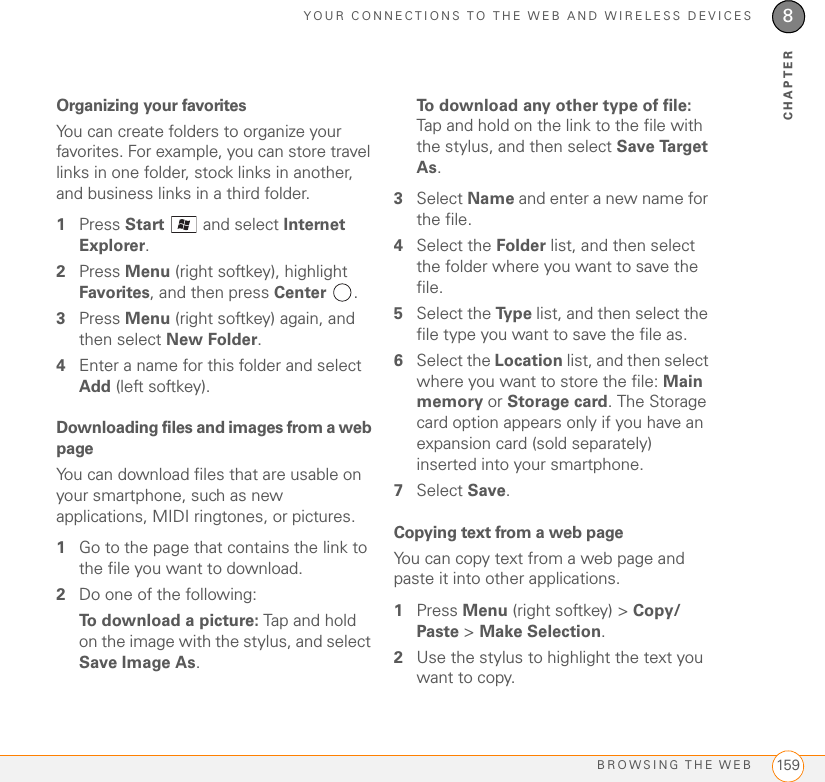 YOUR CONNECTIONS TO THE WEB AND WIRELESS DEVICESBROWSING THE WEB 1598CHAPTEROrganizing your favoritesYou can create folders to organize your favorites. For example, you can store travel links in one folder, stock links in another, and business links in a third folder.1Press Start   and select Internet Explorer.2Press Menu (right softkey), highlight Favorites, and then press Center .3Press Menu (right softkey) again, and then select New Folder.4Enter a name for this folder and select Add (left softkey).Downloading files and images from a web pageYou can download files that are usable on your smartphone, such as new applications, MIDI ringtones, or pictures.1Go to the page that contains the link to the file you want to download.2Do one of the following: To download a picture: Tap and hold on the image with the stylus, and select Save Image As.To download any other type of file: Tap and hold on the link to the file with the stylus, and then select Save Target As.3Select Name and enter a new name for the file. 4Select the Folder list, and then select the folder where you want to save the file.5Select the Ty p e  list, and then select the file type you want to save the file as.6Select the Location list, and then select where you want to store the file: Main memory or Storage card. The Storage card option appears only if you have an expansion card (sold separately) inserted into your smartphone.7Select Save.Copying text from a web pageYou can copy text from a web page and paste it into other applications.1Press Menu (right softkey) &gt; Copy/Paste &gt; Make Selection.2Use the stylus to highlight the text you want to copy.