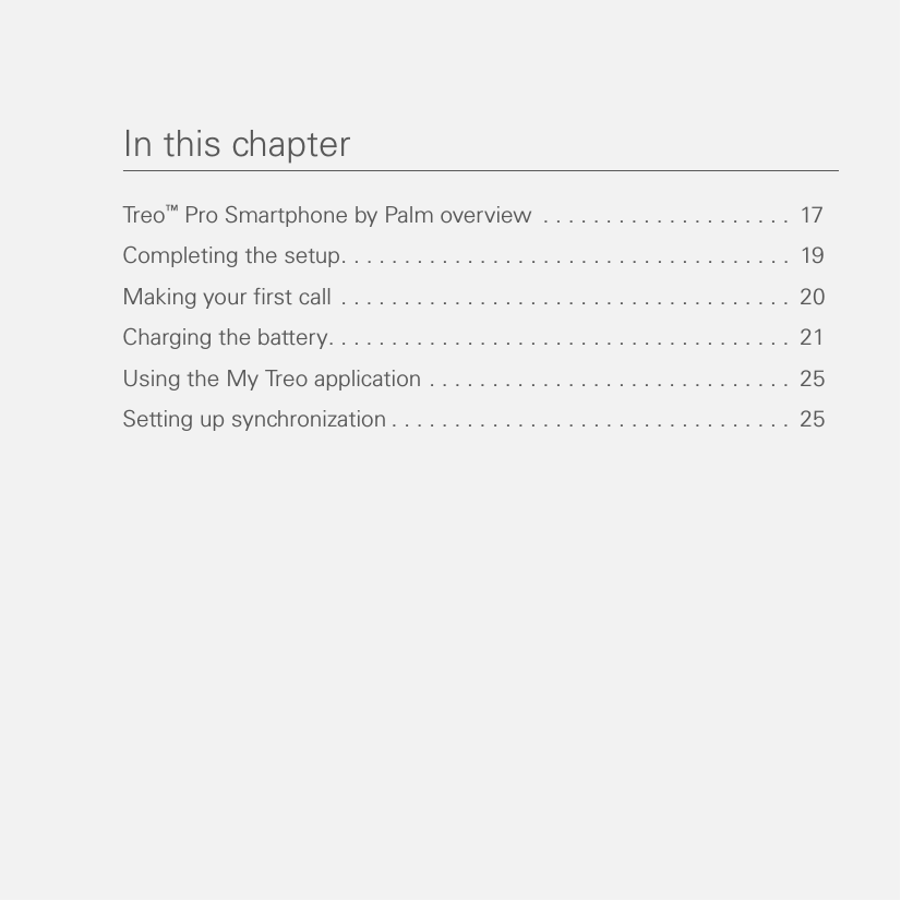 In this chapterTreo™ Pro Smartphone by Palm overview  . . . . . . . . . . . . . . . . . . . .  17Completing the setup. . . . . . . . . . . . . . . . . . . . . . . . . . . . . . . . . . . .  19Making your first call . . . . . . . . . . . . . . . . . . . . . . . . . . . . . . . . . . . .  20Charging the battery. . . . . . . . . . . . . . . . . . . . . . . . . . . . . . . . . . . . .  21Using the My Treo application . . . . . . . . . . . . . . . . . . . . . . . . . . . . .  25Setting up synchronization . . . . . . . . . . . . . . . . . . . . . . . . . . . . . . . .  25