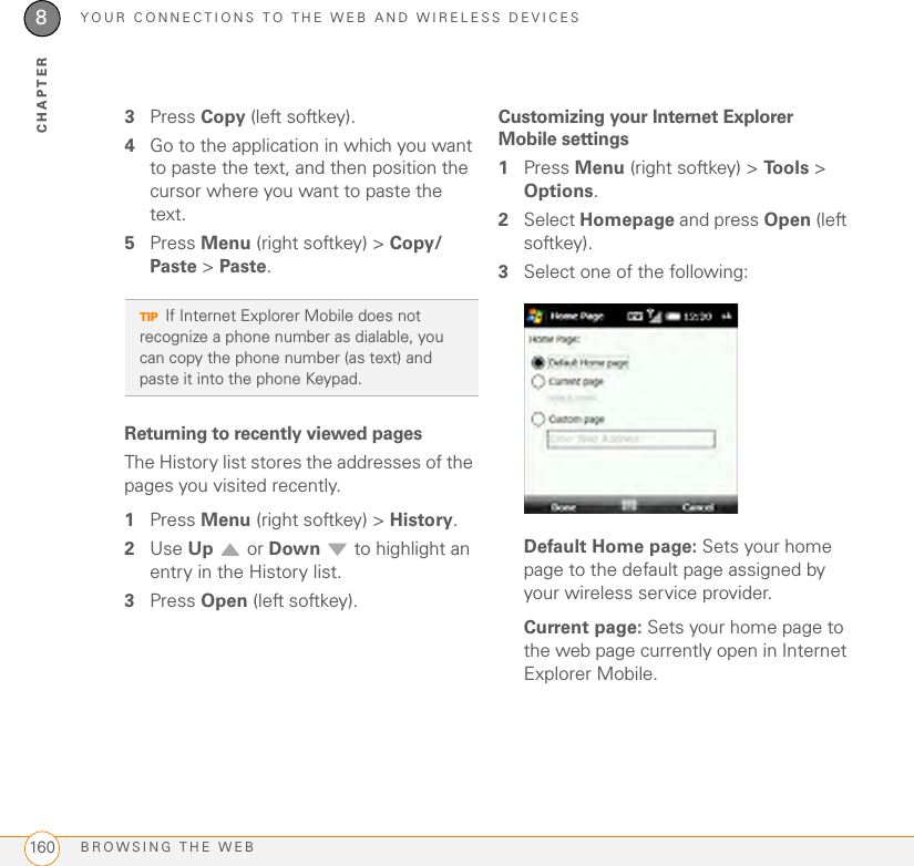 YOUR CONNECTIONS TO THE WEB AND WIRELESS DEVICESBROWSING THE WEB1608CHAPTER3Press Copy (left softkey).4Go to the application in which you want to paste the text, and then position the cursor where you want to paste the text.5Press Menu (right softkey) &gt; Copy/Paste &gt; Paste.Returning to recently viewed pages The History list stores the addresses of the pages you visited recently.1Press Menu (right softkey) &gt; History. 2Use Up  or Down   to highlight an entry in the History list.3Press Open (left softkey).Customizing your Internet Explorer Mobile settings1Press Menu (right softkey) &gt; Tools &gt; Options.2Select Homepage and press Open (left softkey). 3Select one of the following:Default Home page: Sets your home page to the default page assigned by your wireless service provider.Current page: Sets your home page to the web page currently open in Internet Explorer Mobile.TIPIf Internet Explorer Mobile does not recognize a phone number as dialable, you can copy the phone number (as text) and paste it into the phone Keypad.