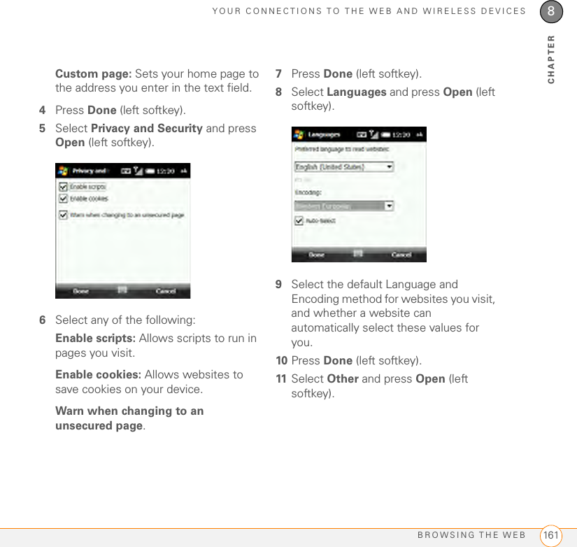 YOUR CONNECTIONS TO THE WEB AND WIRELESS DEVICESBROWSING THE WEB 1618CHAPTERCustom page: Sets your home page to the address you enter in the text field.4Press Done (left softkey).5Select Privacy and Security and press Open (left softkey).6Select any of the following:Enable scripts: Allows scripts to run in pages you visit.Enable cookies: Allows websites to save cookies on your device.Warn when changing to an unsecured page.7Press Done (left softkey).8Select Languages and press Open (left softkey).9Select the default Language and Encoding method for websites you visit, and whether a website can automatically select these values for you. 10 Press Done (left softkey).11 Select Other and press Open (left softkey).