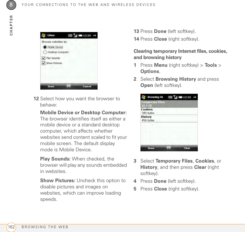 YOUR CONNECTIONS TO THE WEB AND WIRELESS DEVICESBROWSING THE WEB1628CHAPTER12 Select how you want the browser to behave:Mobile Device or Desktop Computer: The browser identifies itself as either a mobile device or a standard desktop computer, which affects whether websites send content scaled to fit your mobile screen. The default display mode is Mobile Device.Play Sounds: When checked, the browser will play any sounds embedded in websites.Show Pictures: Uncheck this option to disable pictures and images on websites, which can improve loading speeds.13 Press Done (left softkey).14 Press Close (right softkey).Clearing temporary Internet files, cookies, and browsing history1Press Menu (right softkey) &gt; Tools &gt; Options.2Select Browsing History and press Open (left softkey).3Select Temporary Files, Cookies, or History, and then press Clear (right softkey).4Press Done (left softkey).5Press Close (right softkey).