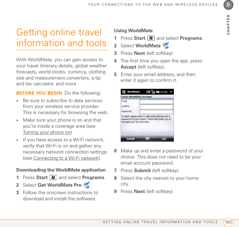 YOUR CONNECTIONS TO THE WEB AND WIRELESS DEVICESGETTING ONLINE TRAVEL INFORMATION AND TOOLS 1638CHAPTERGetting online travel information and toolsWith WorldMate, you can gain access to your travel itinerary details, global weather forecasts, world clocks, currency, clothing size and measurement converters, a tip and tax calculator, and more.BEFORE YOU BEGIN Do the following:•Be sure to subscribe to data services from your wireless service provider. This is necessary for browsing the web.•Make sure your phone is on and that you’re inside a coverage area (see Turning your phone on).•If you have access to a Wi-Fi network, verify that Wi-Fi is on and gather any necessary network connection settings (see Connecting to a Wi-Fi network).Downloading the WorldMate application1Press Start   and select Programs.2Select Get WorldMate Pro .3Follow the onscreen instructions to download and install the software.Using WorldMate1Press Start   and select Programs.2Select WorldMate .3Press Next (left softkey).4The first time you open the app, press Accept (left softkey).5Enter your email address, and then enter it again to confirm it.6Make up and enter a password of your choice. This does not need to be your email account password.7Press Submit (left softkey).8Select the city nearest to your home city.9Press Next (left softkey).