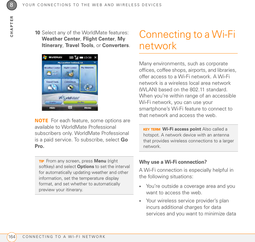 YOUR CONNECTIONS TO THE WEB AND WIRELESS DEVICESCONNECTING TO A WI-FI NETWORK1648CHAPTER10 Select any of the WorldMate features: Weather Center, Flight Center, My Itinerary, Tr a v e l  To o l s , or Converters.NOTE For each feature, some options are available to WorldMate Professional subscribers only. WorldMate Professional is a paid service. To subscribe, select Go Pro.Connecting to a Wi-Fi networkMany environments, such as corporate offices, coffee shops, airports, and libraries, offer access to a Wi-Fi network. A Wi-Fi network is a wireless local area network (WLAN) based on the 802.11 standard. When you’re within range of an accessible Wi-Fi network, you can use your smartphone’s Wi-Fi feature to connect to that network and access the web. Why use a Wi-Fi connection?A Wi-Fi connection is especially helpful in the following situations:•You’re outside a coverage area and you want to access the web.•Your wireless service provider’s plan incurs additional charges for data services and you want to minimize data TIPFrom any screen, press Menu (right softkey) and select Options to set the interval for automatically updating weather and other information, set the temperature display format, and set whether to automatically preview your itinerary.KEY TERMWi-Fi access point Also called a hotspot. A network device with an antenna that provides wireless connections to a larger network.