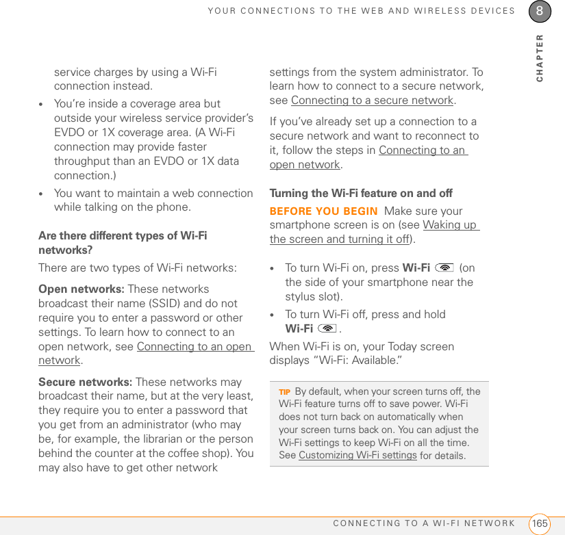 YOUR CONNECTIONS TO THE WEB AND WIRELESS DEVICESCONNECTING TO A WI-FI NETWORK 1658CHAPTERservice charges by using a Wi-Fi connection instead. •You’re inside a coverage area but outside your wireless service provider’s EVDO or 1X coverage area. (A Wi-Fi connection may provide faster throughput than an EVDO or 1X data connection.)•You want to maintain a web connection while talking on the phone.Are there different types of Wi-Fi networks?There are two types of Wi-Fi networks:Open networks: These networks broadcast their name (SSID) and do not require you to enter a password or other settings. To learn how to connect to an open network, see Connecting to an open network.Secure networks: These networks may broadcast their name, but at the very least, they require you to enter a password that you get from an administrator (who may be, for example, the librarian or the person behind the counter at the coffee shop). You may also have to get other network settings from the system administrator. To learn how to connect to a secure network, see Connecting to a secure network. If you’ve already set up a connection to a secure network and want to reconnect to it, follow the steps in Connecting to an open network.Turning the Wi-Fi feature on and offBEFORE YOU BEGIN Make sure your smartphone screen is on (see Waking up the screen and turning it off).•To turn Wi-Fi on, press Wi-Fi  (on the side of your smartphone near the stylus slot). •To turn Wi-Fi off, press and hold Wi-Fi .When Wi-Fi is on, your Today screen displays “Wi-Fi: Available.”TIPBy default, when your screen turns off, the Wi-Fi feature turns off to save power. Wi-Fi does not turn back on automatically when your screen turns back on. You can adjust the Wi-Fi settings to keep Wi-Fi on all the time. See Customizing Wi-Fi settings for details.