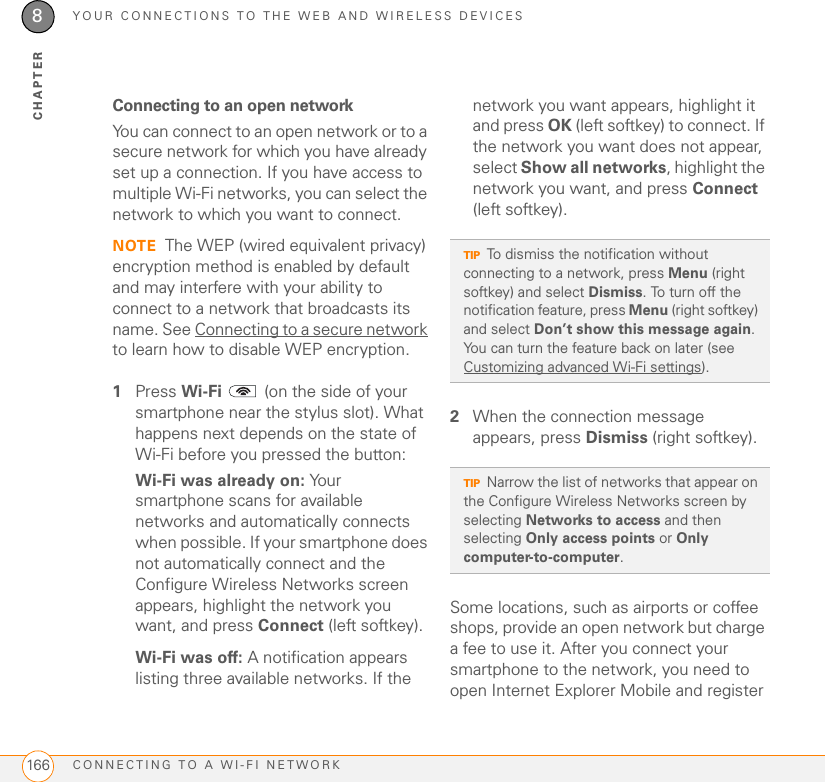 YOUR CONNECTIONS TO THE WEB AND WIRELESS DEVICESCONNECTING TO A WI-FI NETWORK1668CHAPTERConnecting to an open networkYou can connect to an open network or to a secure network for which you have already set up a connection. If you have access to multiple Wi-Fi networks, you can select the network to which you want to connect.NOTE The WEP (wired equivalent privacy) encryption method is enabled by default and may interfere with your ability to connect to a network that broadcasts its name. See Connecting to a secure network to learn how to disable WEP encryption.1Press Wi-Fi   (on the side of your smartphone near the stylus slot). What happens next depends on the state of Wi-Fi before you pressed the button:Wi-Fi was already on: Your smartphone scans for available networks and automatically connects when possible. If your smartphone does not automatically connect and the Configure Wireless Networks screen appears, highlight the network you want, and press Connect (left softkey).Wi-Fi was off: A notification appears listing three available networks. If the network you want appears, highlight it and press OK (left softkey) to connect. If the network you want does not appear, select Show all networks, highlight the network you want, and press Connect (left softkey).2When the connection message appears, press Dismiss (right softkey).Some locations, such as airports or coffee shops, provide an open network but charge a fee to use it. After you connect your smartphone to the network, you need to open Internet Explorer Mobile and register TIPTo dismiss the notification without connecting to a network, press Menu (right softkey) and select Dismiss. To turn off the notification feature, press Menu (right softkey) and select Don’t show this message again. You can turn the feature back on later (see Customizing advanced Wi-Fi settings).TIPNarrow the list of networks that appear on the Configure Wireless Networks screen by selecting Networks to access and then selecting Only access points or Only computer-to-computer.