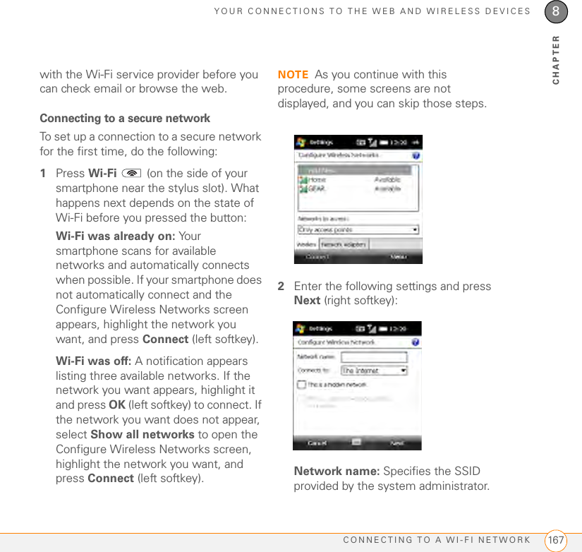 YOUR CONNECTIONS TO THE WEB AND WIRELESS DEVICESCONNECTING TO A WI-FI NETWORK 1678CHAPTERwith the Wi-Fi service provider before you can check email or browse the web. Connecting to a secure networkTo set up a connection to a secure network for the first time, do the following:1Press Wi-Fi   (on the side of your smartphone near the stylus slot). What happens next depends on the state of Wi-Fi before you pressed the button:Wi-Fi was already on: Your smartphone scans for available networks and automatically connects when possible. If your smartphone does not automatically connect and the Configure Wireless Networks screen appears, highlight the network you want, and press Connect (left softkey). Wi-Fi was off: A notification appears listing three available networks. If the network you want appears, highlight it and press OK (left softkey) to connect. If the network you want does not appear, select Show all networks to open the Configure Wireless Networks screen, highlight the network you want, and press Connect (left softkey). NOTE As you continue with this procedure, some screens are not displayed, and you can skip those steps.2Enter the following settings and press Next (right softkey):Network name: Specifies the SSID provided by the system administrator.