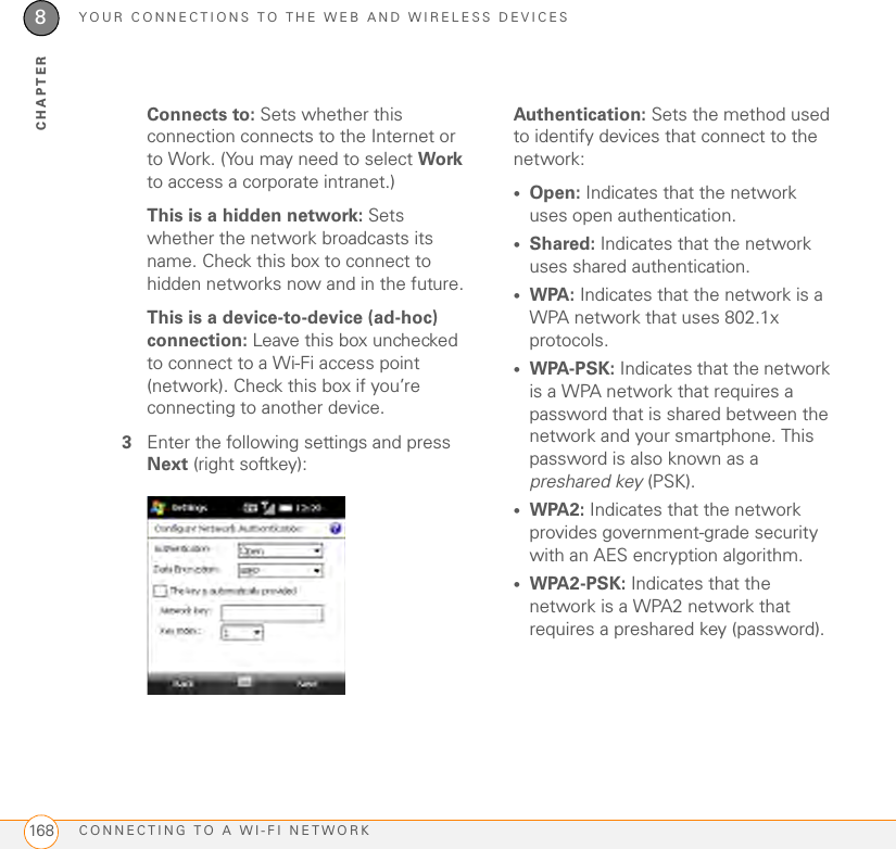 YOUR CONNECTIONS TO THE WEB AND WIRELESS DEVICESCONNECTING TO A WI-FI NETWORK1688CHAPTERConnects to: Sets whether this connection connects to the Internet or to Work. (You may need to select Work to access a corporate intranet.)This is a hidden network: Sets whether the network broadcasts its name. Check this box to connect to hidden networks now and in the future.This is a device-to-device (ad-hoc) connection: Leave this box unchecked to connect to a Wi-Fi access point (network). Check this box if you’re connecting to another device.3Enter the following settings and press Next (right softkey):Authentication: Sets the method used to identify devices that connect to the network:•Open: Indicates that the network uses open authentication.•Shared: Indicates that the network uses shared authentication.•WPA: Indicates that the network is a WPA network that uses 802.1x protocols.•WPA-PSK: Indicates that the network is a WPA network that requires a password that is shared between the network and your smartphone. This password is also known as a preshared key (PSK).•WPA2: Indicates that the network provides government-grade security with an AES encryption algorithm.•WPA2-PSK: Indicates that the network is a WPA2 network that requires a preshared key (password).