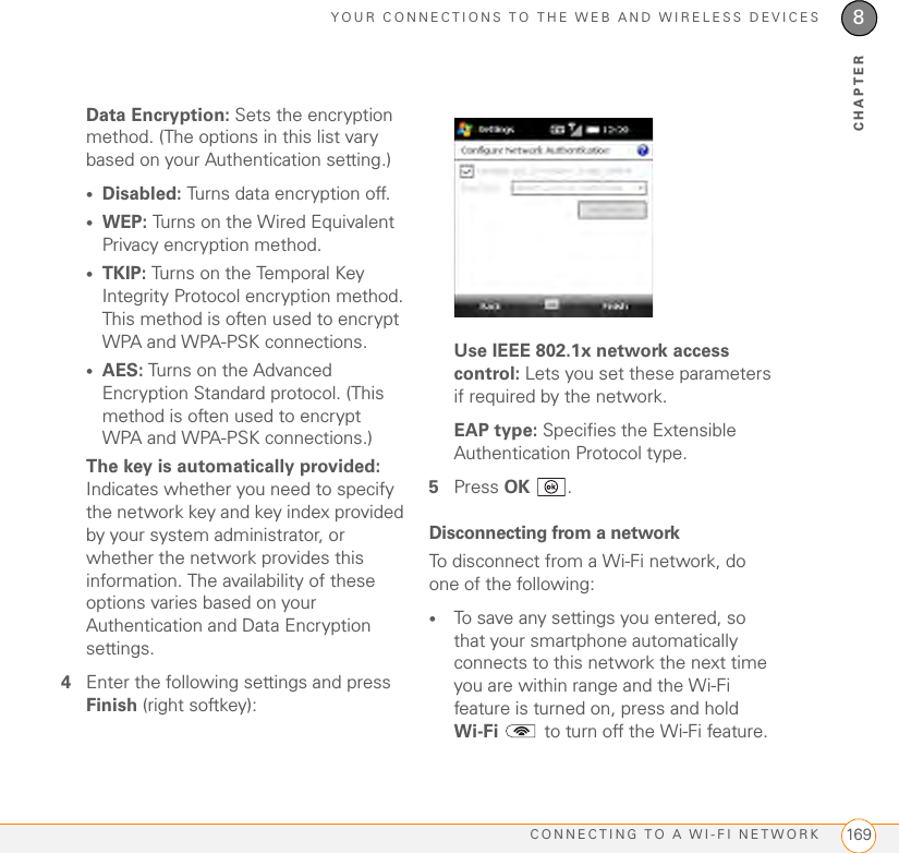 YOUR CONNECTIONS TO THE WEB AND WIRELESS DEVICESCONNECTING TO A WI-FI NETWORK 1698CHAPTERData Encryption: Sets the encryption method. (The options in this list vary based on your Authentication setting.)•Disabled: Turns data encryption off.•WEP: Turns on the Wired Equivalent Privacy encryption method.•TKIP: Turns on the Temporal Key Integrity Protocol encryption method. This method is often used to encrypt WPA and WPA-PSK connections.•AES: Turns on the Advanced Encryption Standard protocol. (This method is often used to encrypt WPA and WPA-PSK connections.)The key is automatically provided: Indicates whether you need to specify the network key and key index provided by your system administrator, or whether the network provides this information. The availability of these options varies based on your Authentication and Data Encryption settings.4Enter the following settings and press Finish (right softkey):Use IEEE 802.1x network access control: Lets you set these parameters if required by the network.EAP type: Specifies the Extensible Authentication Protocol type.5Press OK .Disconnecting from a networkTo disconnect from a Wi-Fi network, do one of the following:•To save any settings you entered, so that your smartphone automatically connects to this network the next time you are within range and the Wi-Fi feature is turned on, press and hold Wi-Fi   to turn off the Wi-Fi feature.