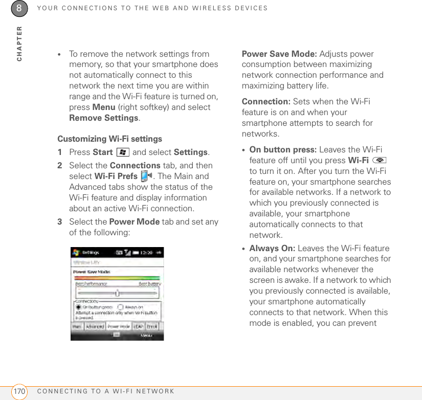 YOUR CONNECTIONS TO THE WEB AND WIRELESS DEVICESCONNECTING TO A WI-FI NETWORK1708CHAPTER•To remove the network settings from memory, so that your smartphone does not automatically connect to this network the next time you are within range and the Wi-Fi feature is turned on, press Menu (right softkey) and select Remove Settings.Customizing Wi-Fi settings1Press Start  and select Settings.2Select the Connections tab, and then select Wi-Fi Prefs  . The Main and Advanced tabs show the status of the Wi-Fi feature and display information about an active Wi-Fi connection.3Select the Power Mode tab and set any of the following:Power Save Mode: Adjusts power consumption between maximizing network connection performance and maximizing battery life.Connection: Sets when the Wi-Fi feature is on and when your smartphone attempts to search for networks.•On button press: Leaves the Wi-Fi feature off until you press Wi-Fi  to turn it on. After you turn the Wi-Fi feature on, your smartphone searches for available networks. If a network to which you previously connected is available, your smartphone automatically connects to that network. •Always On: Leaves the Wi-Fi feature on, and your smartphone searches for available networks whenever the screen is awake. If a network to which you previously connected is available, your smartphone automatically connects to that network. When this mode is enabled, you can prevent 