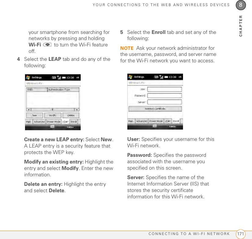 YOUR CONNECTIONS TO THE WEB AND WIRELESS DEVICESCONNECTING TO A WI-FI NETWORK 1718CHAPTERyour smartphone from searching for networks by pressing and holding Wi-Fi   to turn the Wi-Fi feature off.4Select the LEAP tab and do any of the following:Create a new LEAP entry: Select New. A LEAP entry is a security feature that protects the WEP key.Modify an existing entry: Highlight the entry and select Modify. Enter the new information.Delete an entry: Highlight the entry and select Delete.5Select the Enroll tab and set any of the following:NOTE Ask your network administrator for the username, password, and server name for the Wi-Fi network you want to access.User: Specifies your username for this Wi-Fi network.Password: Specifies the password associated with the username you specified on this screen.Server: Specifies the name of the Internet Information Server (IIS) that stores the security certificate information for this Wi-Fi network. 