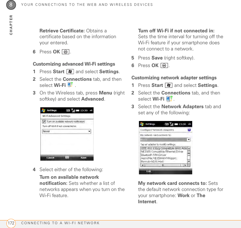 YOUR CONNECTIONS TO THE WEB AND WIRELESS DEVICESCONNECTING TO A WI-FI NETWORK1728CHAPTERRetrieve Certificate: Obtains a certificate based on the information your entered.6Press OK .Customizing advanced Wi-Fi settings1Press Start  and select Settings.2Select the Connections tab, and then select Wi-Fi .3On the Wireless tab, press Menu (right softkey) and select Advanced.4Select either of the following:Turn on available network notification: Sets whether a list of networks appears when you turn on the Wi-Fi feature.Turn off Wi-Fi if not connected in: Sets the time interval for turning off the Wi-Fi feature if your smartphone does not connect to a network.5Press Save (right softkey).6Press OK .Customizing network adapter settings1Press Start   and select Settings.2Select the Connections tab, and then select Wi-Fi . 3Select the Network Adapters tab and set any of the following:My network card connects to: Sets the default network connection type for your smartphone: Work or The Internet.