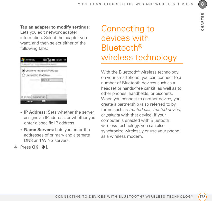 YOUR CONNECTIONS TO THE WEB AND WIRELESS DEVICESCONNECTING TO DEVICES WITH BLUETOOTH® WIRELESS TECHNOLOGY 1738CHAPTERTap an adapter to modify settings: Lets you edit network adapter information. Select the adapter you want, and then select either of the following tabs:•IP Address: Sets whether the server assigns an IP address, or whether you enter a specific IP address. •Name Servers: Lets you enter the addresses of primary and alternate DNS and WINS servers.4Press OK .Connecting to devices with Bluetooth® wireless technologyWith the Bluetooth® wireless technology on your smartphone, you can connect to a number of Bluetooth devices such as a headset or hands-free car kit, as well as to other phones, handhelds, or piconets. When you connect to another device, you create a partnership (also referred to by terms such as trusted pair, trusted device, or pairing) with that device. If your computer is enabled with Bluetooth wireless technology, you can also synchronize wirelessly or use your phone as a wireless modem.