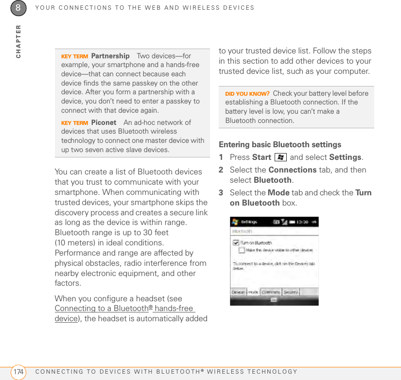 YOUR CONNECTIONS TO THE WEB AND WIRELESS DEVICESCONNECTING TO DEVICES WITH BLUETOOTH® WIRELESS TECHNOLOGY1748CHAPTERYou can create a list of Bluetooth devices that you trust to communicate with your smartphone. When communicating with trusted devices, your smartphone skips the discovery process and creates a secure link as long as the device is within range. Bluetooth range is up to 30 feet (10 meters) in ideal conditions. Performance and range are affected by physical obstacles, radio interference from nearby electronic equipment, and other factors. When you configure a headset (see Connecting to a Bluetooth® hands-free device), the headset is automatically added to your trusted device list. Follow the steps in this section to add other devices to your trusted device list, such as your computer.Entering basic Bluetooth settings1Press Start   and select Settings.2Select the Connections tab, and then select Bluetooth.3Select the Mode tab and check the Tu r n  on Bluetooth box.KEY TERMPartnership Two devices—for example, your smartphone and a hands-free device—that can connect because each device finds the same passkey on the other device. After you form a partnership with a device, you don’t need to enter a passkey to connect with that device again.KEY TERMPiconet An ad-hoc network of devices that uses Bluetooth wireless technology to connect one master device with up two seven active slave devices.DID YOU KNOW?Check your battery level before establishing a Bluetooth connection. If the battery level is low, you can’t make a Bluetooth connection.