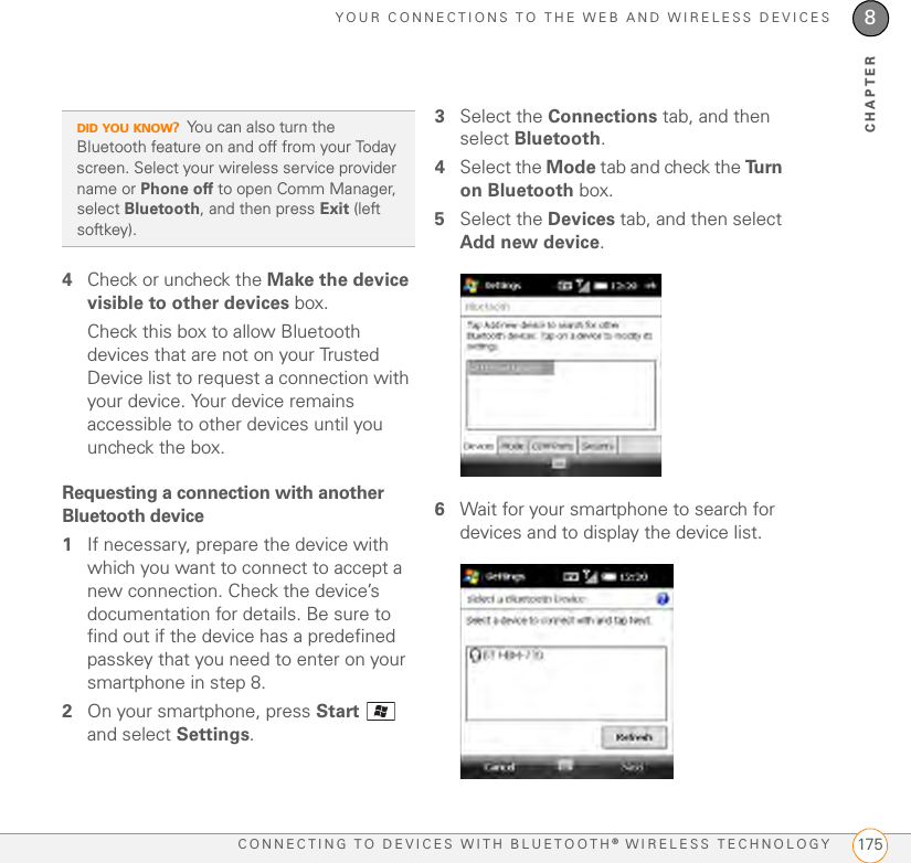 YOUR CONNECTIONS TO THE WEB AND WIRELESS DEVICESCONNECTING TO DEVICES WITH BLUETOOTH® WIRELESS TECHNOLOGY 1758CHAPTER4Check or uncheck the Make the device visible to other devices box.Check this box to allow Bluetooth devices that are not on your Trusted Device list to request a connection with your device. Your device remains accessible to other devices until you uncheck the box.Requesting a connection with another Bluetooth device1If necessary, prepare the device with which you want to connect to accept a new connection. Check the device’s documentation for details. Be sure to find out if the device has a predefined passkey that you need to enter on your smartphone in step 8.2On your smartphone, press Start  and select Settings.3Select the Connections tab, and then select Bluetooth.4Select the Mode tab and check the Tu r n  on Bluetooth box.5Select the Devices tab, and then select Add new device.6Wait for your smartphone to search for devices and to display the device list.DID YOU KNOW?You can also turn the Bluetooth feature on and off from your Today screen. Select your wireless service provider name or Phone off to open Comm Manager, select Bluetooth, and then press Exit (left softkey).