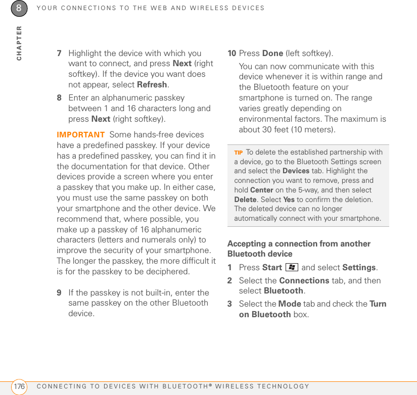 YOUR CONNECTIONS TO THE WEB AND WIRELESS DEVICESCONNECTING TO DEVICES WITH BLUETOOTH® WIRELESS TECHNOLOGY1768CHAPTER7Highlight the device with which you want to connect, and press Next (right softkey). If the device you want does not appear, select Refresh.8Enter an alphanumeric passkey between 1 and 16 characters long and press Next (right softkey).IMPORTANT Some hands-free devices have a predefined passkey. If your device has a predefined passkey, you can find it in the documentation for that device. Other devices provide a screen where you enter a passkey that you make up. In either case, you must use the same passkey on both your smartphone and the other device. We recommend that, where possible, you make up a passkey of 16 alphanumeric characters (letters and numerals only) to improve the security of your smartphone. The longer the passkey, the more difficult it is for the passkey to be deciphered.9If the passkey is not built-in, enter the same passkey on the other Bluetooth device.10 Press Done (left softkey).You can now communicate with this device whenever it is within range and the Bluetooth feature on your smartphone is turned on. The range varies greatly depending on environmental factors. The maximum is about 30 feet (10 meters).Accepting a connection from another Bluetooth device 1Press Start   and select Settings.2Select the Connections tab, and then select Bluetooth.3Select the Mode tab and check the Tu r n  on Bluetooth box.TIPTo delete the established partnership with a device, go to the Bluetooth Settings screen and select the Devices tab. Highlight the connection you want to remove, press and hold Center on the 5-way, and then select Delete. Select Ye s  to confirm the deletion. The deleted device can no longer automatically connect with your smartphone.
