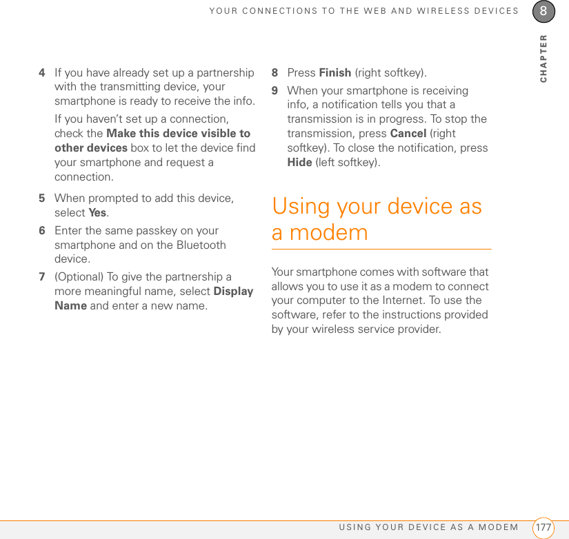 YOUR CONNECTIONS TO THE WEB AND WIRELESS DEVICESUSING YOUR DEVICE AS A MODEM 1778CHAPTER4If you have already set up a partnership with the transmitting device, your smartphone is ready to receive the info. If you haven’t set up a connection, check the Make this device visible to other devices box to let the device find your smartphone and request a connection. 5When prompted to add this device, select Ye s .6Enter the same passkey on your smartphone and on the Bluetooth device.7(Optional) To give the partnership a more meaningful name, select Display Name and enter a new name.8Press Finish (right softkey).9When your smartphone is receiving info, a notification tells you that a transmission is in progress. To stop the transmission, press Cancel (right softkey). To close the notification, press Hide (left softkey).Using your device as a modem Your smartphone comes with software that allows you to use it as a modem to connect your computer to the Internet. To use the software, refer to the instructions provided by your wireless service provider.