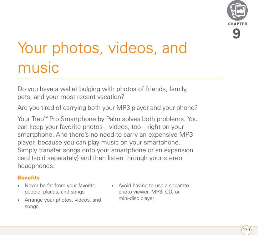 CHAPTER179Your photos, videos, and music9Do you have a wallet bulging with photos of friends, family, pets, and your most recent vacation?Are you tired of carrying both your MP3 player and your phone? You r Tr eo™ Pro Smartphone by Palm solves both problems. You can keep your favorite photos—videos, too—right on your smartphone. And there’s no need to carry an expensive MP3 player, because you can play music on your smartphone. Simply transfer songs onto your smartphone or an expansion card (sold separately) and then listen through your stereo headphones.Benefits•Never be far from your favorite people, places, and songs•Arrange your photos, videos, and songs•Avoid having to use a separate photo viewer, MP3, CD, or mini-disc player