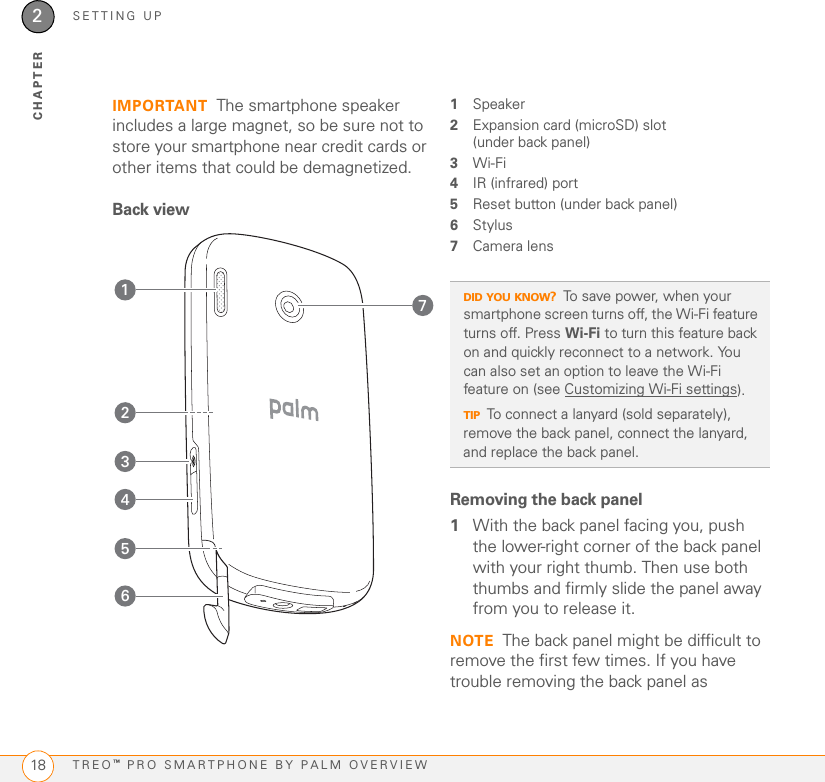 SETTING UPTREO™ PRO SMARTPHONE BY PALM OVERVIEW182CHAPTERIMPORTANT The smartphone speaker includes a large magnet, so be sure not to store your smartphone near credit cards or other items that could be demagnetized.Back view1Speaker2Expansion card (microSD) slot (under back panel)3Wi-Fi4IR (infrared) port5Reset button (under back panel)6Stylus7Camera lensRemoving the back panel1With the back panel facing you, push the lower-right corner of the back panel with your right thumb. Then use both thumbs and firmly slide the panel away from you to release it.NOTE The back panel might be difficult to remove the first few times. If you have trouble removing the back panel as 3241765DID YOU KNOW?To save power, when your smartphone screen turns off, the Wi-Fi feature turns off. Press Wi-Fi to turn this feature back on and quickly reconnect to a network. You can also set an option to leave the Wi-Fi feature on (see Customizing Wi-Fi settings).TIPTo connect a lanyard (sold separately), remove the back panel, connect the lanyard, and replace the back panel.