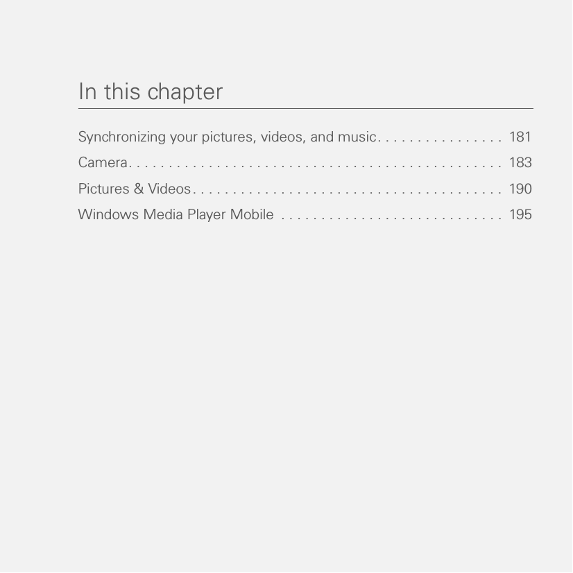 In this chapterSynchronizing your pictures, videos, and music. . . . . . . . . . . . . . . .  181Camera. . . . . . . . . . . . . . . . . . . . . . . . . . . . . . . . . . . . . . . . . . . . . . .  183Pictures &amp; Videos. . . . . . . . . . . . . . . . . . . . . . . . . . . . . . . . . . . . . . .  190Windows Media Player Mobile  . . . . . . . . . . . . . . . . . . . . . . . . . . . .  195