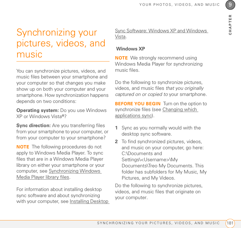 YOUR PHOTOS, VIDEOS, AND MUSICSYNCHRONIZING YOUR PICTURES, VIDEOS, AND MUSIC 1819CHAPTERSynchronizing your pictures, videos, and musicYou can synchronize pictures, videos, and music files between your smartphone and your computer so that changes you make show up on both your computer and your smartphone. How synchronization happens depends on two conditions:Operating system: Do you use Windows XP or Windows Vista®?Sync direction: Are you transferring files from your smartphone to your computer, or from your computer to your smartphone?NOTE The following procedures do not apply to Windows Media Player. To sync files that are in a Windows Media Player library on either your smartphone or your computer, see Synchronizing Windows Media Player library files.For information about installing desktop sync software and about synchronizing with your computer, see Installing Desktop Sync Software: Windows XP and Windows Vista. Windows XPNOTE We strongly recommend using Windows Media Player for synchronizing music files.Do the following to synchronize pictures, videos, and music files that you originally captured on or copied to your smartphone.BEFORE YOU BEGIN Turn on the option to synchronize files (see Changing which applications sync).1Sync as you normally would with the desktop sync software.2To find synchronized pictures, videos, and music on your computer, go here: C:\Documents and Settings\&lt;Username&gt;\My Documents\Treo My Documents. This folder has subfolders for My Music, My Pictures, and My Videos.Do the following to synchronize pictures, videos, and music files that originate on your computer.