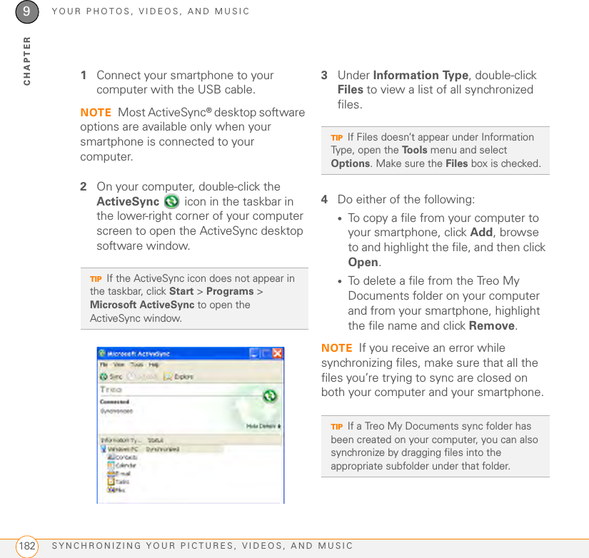 YOUR PHOTOS, VIDEOS, AND MUSICSYNCHRONIZING YOUR PICTURES, VIDEOS, AND MUSIC1829CHAPTER1Connect your smartphone to your computer with the USB cable.NOTE Most ActiveSync® desktop software options are available only when your smartphone is connected to your computer.2On your computer, double-click the ActiveSync   icon in the taskbar in the lower-right corner of your computer screen to open the ActiveSync desktop software window.3Under Information Type, double-click Files to view a list of all synchronized files.4Do either of the following:•To copy a file from your computer to your smartphone, click Add, browse to and highlight the file, and then click Open.•To delete a file from the Treo My Documents folder on your computer and from your smartphone, highlight the file name and click Remove.NOTE If you receive an error while synchronizing files, make sure that all the files you’re trying to sync are closed on both your computer and your smartphone.TIPIf the ActiveSync icon does not appear in the taskbar, click Start &gt; Programs &gt; Microsoft ActiveSync to open the ActiveSync window.TIPIf Files doesn’t appear under Information Type, open the Tools menu and select Options. Make sure the Files box is checked.TIPIf a Treo My Documents sync folder has been created on your computer, you can also synchronize by dragging files into the appropriate subfolder under that folder.