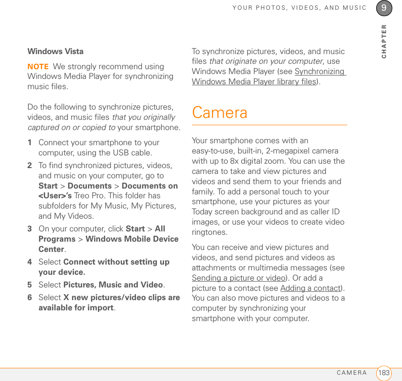 YOUR PHOTOS, VIDEOS, AND MUSICCAMERA 1839CHAPTERWindows VistaNOTE We strongly recommend using Windows Media Player for synchronizing music files.Do the following to synchronize pictures, videos, and music files that you originally captured on or copied to your smartphone.1Connect your smartphone to your computer, using the USB cable.2To find synchronized pictures, videos, and music on your computer, go to Start &gt; Documents &gt; Documents on &lt;User&gt;’s Treo Pro. This folder has subfolders for My Music, My Pictures, and My Videos.3On your computer, click Start &gt; All Programs &gt; Windows Mobile Device Center.4Select Connect without setting up your device.5Select Pictures, Music and Video.6Select X new pictures/video clips are available for import. To synchronize pictures, videos, and music files that originate on your computer, use Windows Media Player (see Synchronizing Windows Media Player library files).CameraYour smartphone comes with an easy-to-use, built-in, 2-megapixel camera with up to 8x digital zoom. You can use the camera to take and view pictures and videos and send them to your friends and family. To add a personal touch to your smartphone, use your pictures as your Today screen background and as caller ID images, or use your videos to create video ringtones.You can receive and view pictures and videos, and send pictures and videos as attachments or multimedia messages (see Sending a picture or video). Or add a picture to a contact (see Adding a contact). You can also move pictures and videos to a computer by synchronizing your smartphone with your computer. 