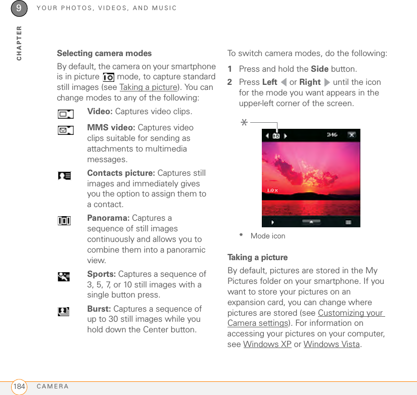 YOUR PHOTOS, VIDEOS, AND MUSICCAMERA1849CHAPTERSelecting camera modesBy default, the camera on your smartphone is in picture   mode, to capture standard still images (see Taking a picture). You can change modes to any of the following:To switch camera modes, do the following:1Press and hold the Side button.2Press Left  or Right   until the icon for the mode you want appears in the upper-left corner of the screen.*Mode iconTaking a pictureBy default, pictures are stored in the My Pictures folder on your smartphone. If you want to store your pictures on an expansion card, you can change where pictures are stored (see Customizing your Camera settings). For information on accessing your pictures on your computer, see Windows XP or Windows Vista.Video: Captures video clips.MMS video: Captures video clips suitable for sending as attachments to multimedia messages.Contacts picture: Captures still images and immediately gives you the option to assign them to a contact.Panorama: Captures a sequence of still images continuously and allows you to combine them into a panoramic view.Sports: Captures a sequence of 3, 5, 7, or 10 still images with a single button press.Burst: Captures a sequence of up to 30 still images while you hold down the Center button.*