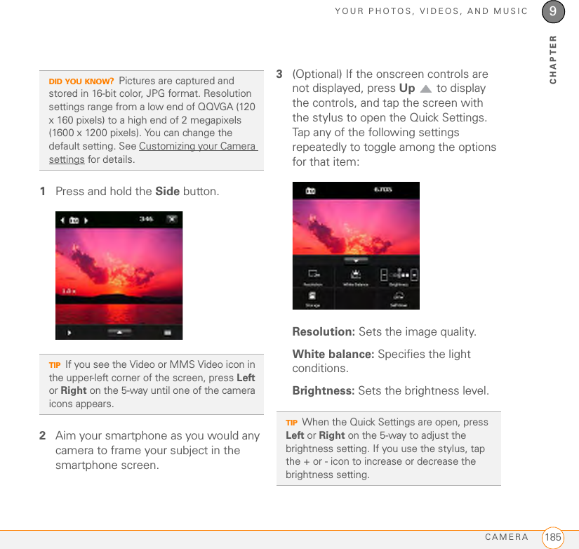YOUR PHOTOS, VIDEOS, AND MUSICCAMERA 1859CHAPTER1Press and hold the Side button.2Aim your smartphone as you would any camera to frame your subject in the smartphone screen. 3(Optional) If the onscreen controls are not displayed, press Up   to display the controls, and tap the screen with the stylus to open the Quick Settings. Tap any of the following settings repeatedly to toggle among the options for that item:Resolution: Sets the image quality.White balance: Specifies the light conditions.Brightness: Sets the brightness level.DID YOU KNOW?Pictures are captured and stored in 16-bit color, JPG format. Resolution settings range from a low end of QQVGA (120 x 160 pixels) to a high end of 2 megapixels (1600 x 1200 pixels). You can change the default setting. See Customizing your Camera settings for details. TIPIf you see the Video or MMS Video icon in the upper-left corner of the screen, press Left or Right on the 5-way until one of the camera icons appears. TIPWhen the Quick Settings are open, press Left or Right on the 5-way to adjust the brightness setting. If you use the stylus, tap the + or - icon to increase or decrease the brightness setting.