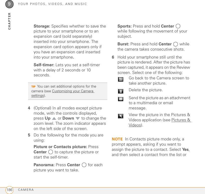 YOUR PHOTOS, VIDEOS, AND MUSICCAMERA1869CHAPTERStorage: Specifies whether to save the picture to your smartphone or to an expansion card (sold separately) inserted into your smartphone. The expansion card option appears only if you have an expansion card inserted into your smartphone.Self-timer: Lets you set a self-timer with a delay of 2 seconds or 10 seconds.4(Optional) In all modes except picture mode, with the controls displayed, press Up  or Down   to change the zoom level. The zoom indicator appears on the left side of the screen.5Do the following for the mode you are using:Picture or Contacts picture: Press Center  to capture the picture or start the self-timer.Panorama: Press Center  for each picture you want to take.Sports: Press and hold Center  while following the movement of your subject.Burst: Press and hold Center  while the camera takes consecutive shots.6Hold your smartphone still until the picture is rendered. After the picture has been captured, it appears on the Review screen. Select one of the following:NOTE In Contacts picture mode only, a prompt appears, asking if you want to assign the picture to a contact. Select Ye s , and then select a contact from the list or TIPYou can set additional options for the camera (see Customizing your Camera settings). Go back to the Camera screen to take another picture.Delete the picture.Send the picture as an attachment to a multimedia or email message.View the picture in the Pictures &amp; Videos application (see Pictures &amp; Videos).